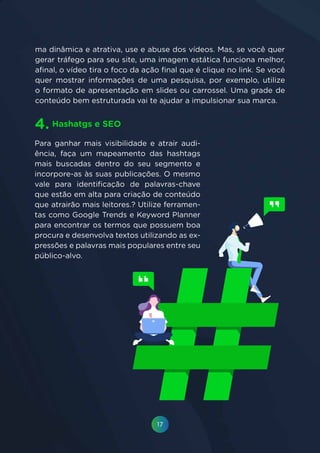 17
Para ganhar mais visibilidade e atrair audi-
ência, faça um mapeamento das hashtags
mais buscadas dentro do seu segmento e
incorpore-as às suas publicações. O mesmo
vale para identificação de palavras-chave
que estão em alta para criação de conteúdo
que atrairão mais leitores.? Utilize ferramen-
tas como Google Trends e Keyword Planner
para encontrar os termos que possuem boa
procura e desenvolva textos utilizando as ex-
pressões e palavras mais populares entre seu
público-alvo.
Hashatgs e SEO4.
ma dinâmica e atrativa, use e abuse dos vídeos. Mas, se você quer
gerar tráfego para seu site, uma imagem estática funciona melhor,
afinal, o vídeo tira o foco da ação final que é clique no link. Se você
quer mostrar informações de uma pesquisa, por exemplo, utilize
o formato de apresentação em slides ou carrossel. Uma grade de
conteúdo bem estruturada vai te ajudar a impulsionar sua marca.
 