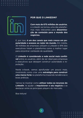 2
Com mais de 675 milhões de usuários,
o Linkedin se tornou uma das platafor-
mas mais relevantes para dissemina-
ção de conteúdo para o mundo dos
negócios.
E, por isso, é um dos canais que mais cresce em po-
pularidade e acessos ao redor do mundo. Em média,
30 milhões de empresas utilizam o Linkedin e 91% dos
executivos listam a plataforma como o melhor lugar
para encontrar conteúdo de qualidade.
O Linkedin é considerado a rede social mais confiá-
vel entre os usuários, além de ser ideal para empresas
e executivos que desejam construir autoridade e re-
putação.
Neste e-book, vamos aprofundar um pouco mais,
mostrando como criar uma estratégia para construir
uma marca forte na plataforma trazendo tendências e
boas práticas.
Vamos te mostrar como utilizar todos os recursos do
Linkedin, te ajudar a impulsionar o seu negócio e se
destacar entre os principais players do mercado.
Boa leitura!
POR QUE O LINKEDIN?
 