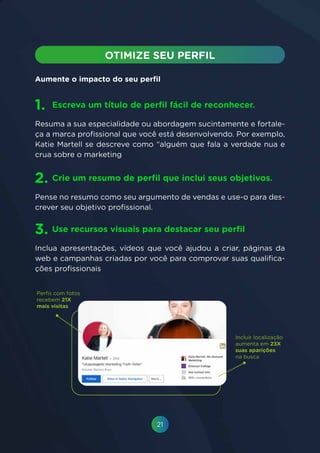 21
Resuma a sua especialidade ou abordagem sucintamente e fortale-
ça a marca profissional que você está desenvolvendo. Por exemplo,
Katie Martell se descreve como “alguém que fala a verdade nua e
crua sobre o marketing
Pense no resumo como seu argumento de vendas e use-o para des-
crever seu objetivo profissional.
Inclua apresentações, vídeos que você ajudou a criar, páginas da
web e campanhas criadas por você para comprovar suas qualifica-
ções profissionais
Escreva um título de perfil fácil de reconhecer.
Crie um resumo de perfil que inclui seus objetivos.
Use recursos visuais para destacar seu perfil
1.
2.
3.
Aumente o impacto do seu perfil
Incluir localização
aumenta em 23X
suas aparições
na busca
 