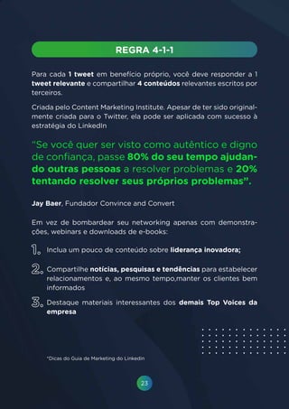 23
Para cada 1 tweet em benefício próprio, você deve responder a 1
tweet relevante e compartilhar 4 conteúdos relevantes escritos por
terceiros.
Criada pelo Content Marketing Institute. Apesar de ter sido original-
mente criada para o Twitter, ela pode ser aplicada com sucesso à
estratégia do LinkedIn
Em vez de bombardear seu networking apenas com demonstra-
ções, webinars e downloads de e-books:
“Se você quer ser visto como autêntico e digno
de confiança, passe 80% do seu tempo ajudan-
do outras pessoas a resolver problemas e 20%
tentando resolver seus próprios problemas”.
Jay Baer, Fundador Convince and Convert
Inclua um pouco de conteúdo sobre liderança inovadora;
Compartilhe notícias, pesquisas e tendências para estabelecer
relacionamentos e, ao mesmo tempo,manter os clientes bem
informados
Destaque materiais interessantes dos demais Top Voices da
empresa
*Dicas do Guia de Marketing do Linkedin
1.
2.
3.
 