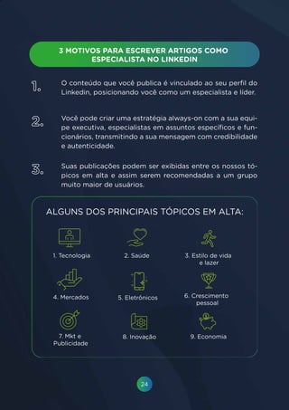 24
O conteúdo que você publica é vinculado ao seu perfil do
Linkedin, posicionando você como um especialista e líder.
Você pode criar uma estratégia always-on com a sua equi-
pe executiva, especialistas em assuntos específicos e fun-
cionários, transmitindo a sua mensagem com credibilidade
e autenticidade.
Suas publicações podem ser exibidas entre os nossos tó-
picos em alta e assim serem recomendadas a um grupo
muito maior de usuários.
1.
2.
3.
 