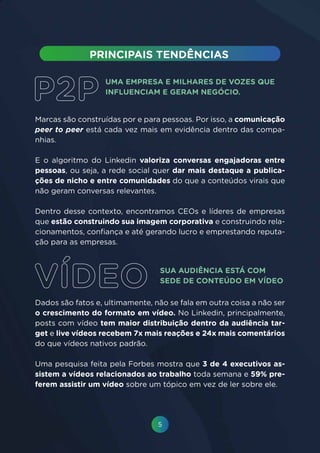 5
UMA EMPRESA E MILHARES DE VOZES QUE
INFLUENCIAM E GERAM NEGÓCIO.
SUA AUDIÊNCIA ESTÁ COM
SEDE DE CONTEÚDO EM VÍDEO
Marcas são construídas por e para pessoas. Por isso, a comunicação
peer to peer está cada vez mais em evidência dentro das compa-
nhias.
E o algoritmo do Linkedin valoriza conversas engajadoras entre
pessoas, ou seja, a rede social quer dar mais destaque a publica-
ções de nicho e entre comunidades do que a conteúdos virais que
não geram conversas relevantes.
Dentro desse contexto, encontramos CEOs e líderes de empresas
que estão construindo sua imagem corporativa e construindo rela-
cionamentos, confiança e até gerando lucro e emprestando reputa-
ção para as empresas.
Dados são fatos e, ultimamente, não se fala em outra coisa a não ser
o crescimento do formato em vídeo. No Linkedin, principalmente,
posts com vídeo tem maior distribuição dentro da audiência tar-
get e live vídeos recebem 7x mais reações e 24x mais comentários
do que vídeos nativos padrão.
Uma pesquisa feita pela Forbes mostra que 3 de 4 executivos as-
sistem a vídeos relacionados ao trabalho toda semana e 59% pre-
ferem assistir um vídeo sobre um tópico em vez de ler sobre ele.
 