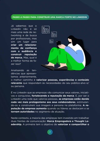 7
Já sabemos que o
Linkedin não é só
mais uma rede de ne-
tworking e de busca
por profissionais, mas
sim um lugar para
criar um relaciona-
mento de confiança
com a audiência e
construir reputação
de marca. Mas, qual é
a melhor forma de fa-
zer isso?
Analisando as ten-
dências que apresen-
tamos anteriormente,
o melhor caminho é valorizar pessoas, experiências e conteúdo
relevante que respondam às necessidades do seu público-alvo e/
ou persona.
É no Linkedin que as empresas vão comunicar seus valores, iniciati-
vas e conquistas, fortalecendo a reputação da marca. E, por ser o
Linkedin uma rede que valoriza pessoas, as empresas estão dando
cada vez mais protagonismo aos seus colaboradores, estimulan-
do-os a construírem sua imagem e persona na plataforma. A re-
putação da empresa aumenta quando os líderes se destacam e se
tornam autoridades no segmento de atuação.
Neste contexto, a maioria das empresas tem investido em trabalhar
duas frentes de comunicação: Marca Empregadora e Thought Le-
adership. A primeira tem o objetivo de valorizar e compartilhar o
 