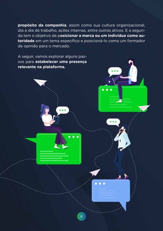 8
propósito da companhia, assim como sua cultura organizacional,
dia a dia de trabalho, ações internas, entre outros ativos. E a segun-
da tem o objetivo de posicionar a marca ou um indivíduo como au-
toridade em um tema específico e posicioná-lo como um formador
de opinião para o mercado.
A seguir, vamos explorar alguns pas-
sos para estabelecer uma presença
relevante na plataforma.
 