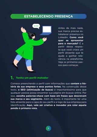 9
Antes de mais nada,
sua marca precisa es-
tabelecer presença no
Linkedin. Como você
quer se apresentar
para o mercado? É a
partir dessa respos-
ta que você criará um
perfil atraente que te
ajude a ganhar rele-
vância na plataforma.
Veja os primeiros pas-
sos para começar.
Comece preenchendo o perfil com informações que contem a his-
tória da sua empresa e seus pontos fortes. Na construção desse
texto, o SEO (otimização de busca) é importantíssimo para que
qualquer pessoa possa encontrar sua página em buscas online. Por
isso, escolha palavras-chave com base em frases que descrevam
sua marca e seu segmento. Além do texto, é importante ter uma
foto atraente para a capa do seu perfil e a logo da sua empresa para
identificação. Aqui, vale ser criativo e inovador pra rolar aquela
paixão à primeira vista.
Tenha um perfil matador1.
 