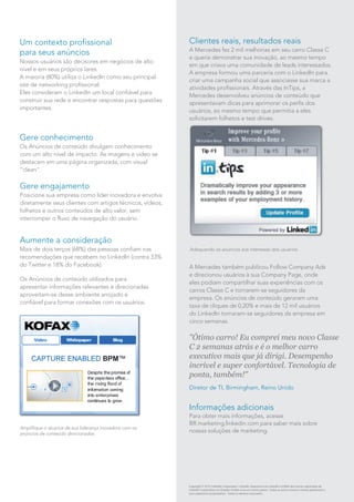 Um contexto profissional
para seus anúncios
Nossos usuários são decisores em negócios de alto
nível e em seus próprios lares.
A maioria (80%) utiliza o LinkedIn como seu principal
site de networking profissional.
Eles consideram o LinkedIn um local confiável para
construir sua rede e encontrar respostas para questões
importantes.
Gere conhecimento
Os Anúncios de conteúdo divulgam conhecimento
com um alto nível de impacto. As imagens e vídeo se
destacam em uma página organizada, com visual
"clean".
Gere engajamento
Posicione sua empresa como líder inovadora e envolva
diretamente seus clientes com artigos técnicos, vídeos,
folhetos e outros conteúdos de alto valor, sem
interromper o fluxo de navegação do usuário.
Aumente a consideração
Mais de dois terços (68%) das pessoas confiam nas
recomendações que recebem no LinkedIn (contra 33%
do Twitter e 18% do Facebook).
Os Anúncios de conteúdo utilizados para
apresentar informações relevantes e direcionadas
aproveitam-se desse ambiente arrojado e
confiável para formar conexões com os usuários.
A Mercedes também publicou Follow Company Ads
e direcionou usuários à sua Company Page, onde
eles podiam compartilhar suas experiências com os
carros Classe C e tornarem-se seguidores da
empresa. Os anúncios de conteúdo geraram uma
taxa de cliques de 0,20% e mais de 12 mil usuários
do LinkedIn tornaram-se seguidores da empresa em
cinco semanas.
"Ótimo carro! Eu comprei meu novo Classe
C 2 semanas atrás e é o melhor carro
executivo mais que já dirigi. Desempenho
incrível e super confortável. Tecnologia de
ponta, também!"
Diretor de TI, Birmingham, Reino Unido
Informações adicionais
Para obter mais informações, acesse
BR.marketing.linkedin.com para saber mais sobre
nossas soluções de marketing.
Copyright © 2013 LinkedIn Corporation. LinkedIn, logomarca do LinkedIn e InMail são marcas registradas da
LinkedIn Corporation nos Estados Unidos e/ou em outros países. Todas as outras marcas e nomes pertencem a
seus respectivos proprietários. Todos os direitos reservados.
Clientes reais, resultados reais
A Mercedes fez 2 mil melhorias em seu carro Classe C
e queria demonstrar sua inovação, ao mesmo tempo
em que criava uma comunidade de leads interessados.
A empresa formou uma parceria com o LinkedIn para
criar uma campanha social que associasse sua marca a
atividades profissionais. Através das InTips, a
Mercedes desenvolveu anúncios de conteúdo que
apresentavam dicas para aprimorar os perfis dos
usuários, ao mesmo tempo que permitia a eles
solicitarem folhetos e test drives.
Amplifique o alcance de sua liderança inovadora com os
anúncios de conteúdo direcionados
Adequando os anúncios aos interesses dos usuários
 