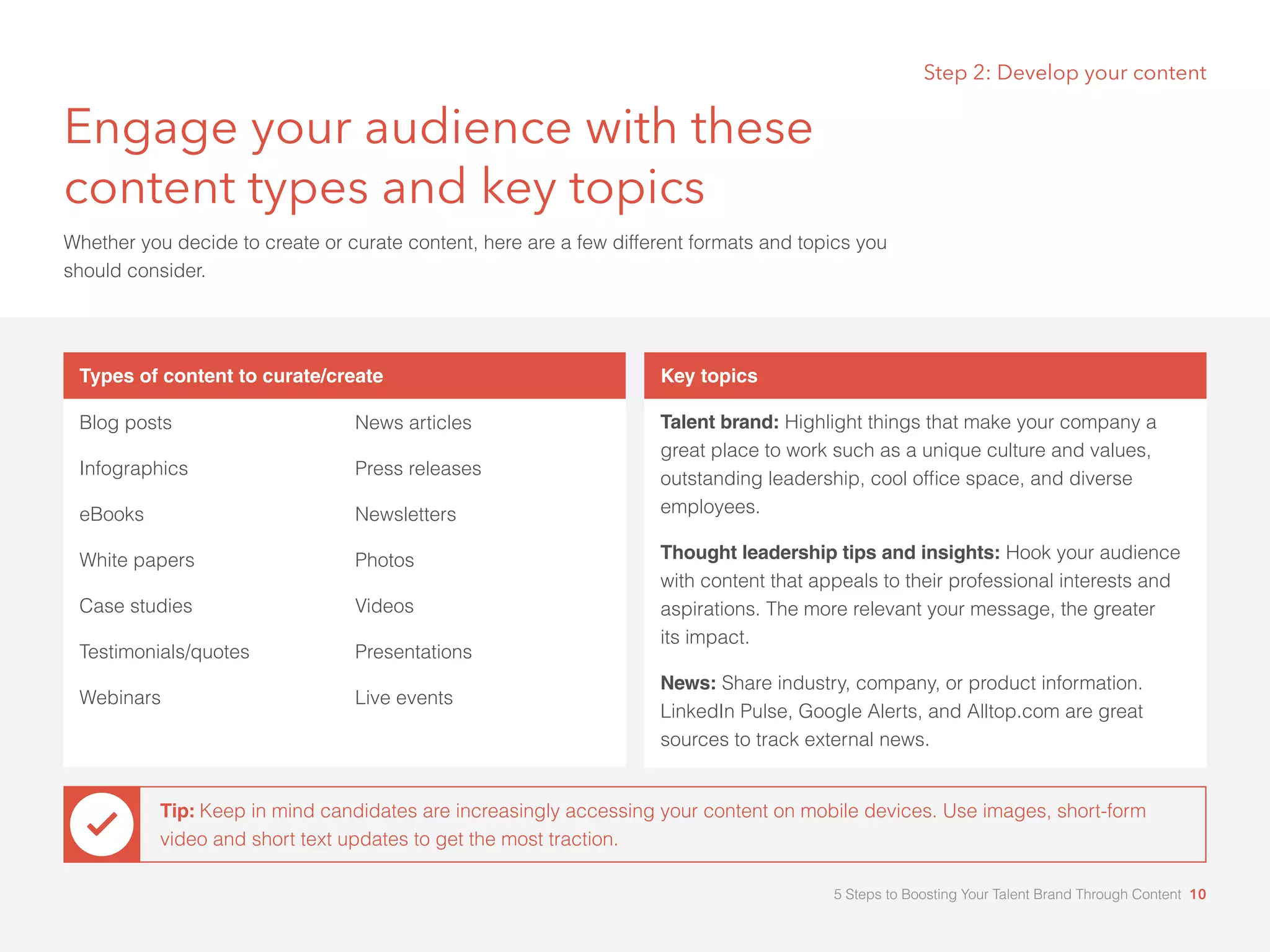 Engage your audience with these
content types and key topics
Whether you decide to create or curate content, here are a few different formats and topics you
should consider.
Types of content to curate/create
Blog posts
Infographics
eBooks
White papers
Case studies
Testimonials/quotes
Webinars
News articles
Press releases
Newsletters
Photos
Videos
Presentations
Live events
Key topics
Talent brand: Highlight things that make your company a
great place to work such as a unique culture and values,
outstanding leadership, cool office space, and diverse
employees.
Thought leadership tips and insights: Hook your audience
with content that appeals to their professional interests and
aspirations. The more relevant your message, the greater 		
its impact.
News: Share industry, company, or product information.
LinkedIn Pulse, Google Alerts, and Alltop.com are great
sources to track external news.
Step 2: Develop your content
Tip: Keep in mind candidates are increasingly accessing your content on mobile devices. Use images, short-form
video and short text updates to get the most traction.
5 Steps to Boosting Your Talent Brand Through Content 10
 