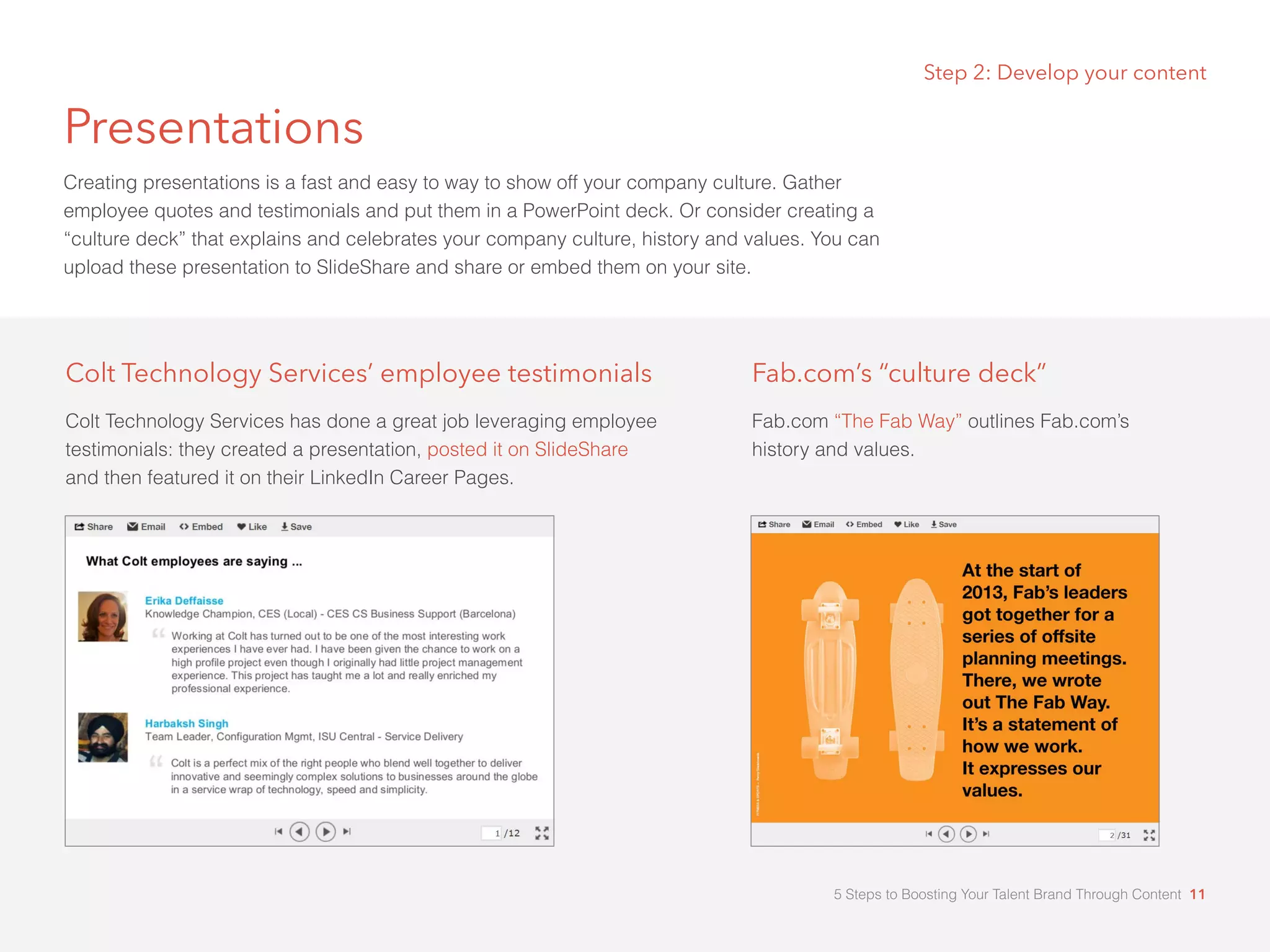 Presentations
Creating presentations is a fast and easy to way to show off your company culture. Gather
employee quotes and testimonials and put them in a PowerPoint deck. Or consider creating a
“culture deck” that explains and celebrates your company culture, history and values. You can
upload these presentation to SlideShare and share or embed them on your site.
Colt Technology Services’ employee testimonials
Colt Technology Services has done a great job leveraging employee
testimonials: they created a presentation, posted it on SlideShare
and then featured it on their LinkedIn Career Pages.
Step 2: Develop your content
Fab.com’s “culture deck”
Fab.com “The Fab Way” outlines Fab.com’s
history and values.
5 Steps to Boosting Your Talent Brand Through Content 11
 