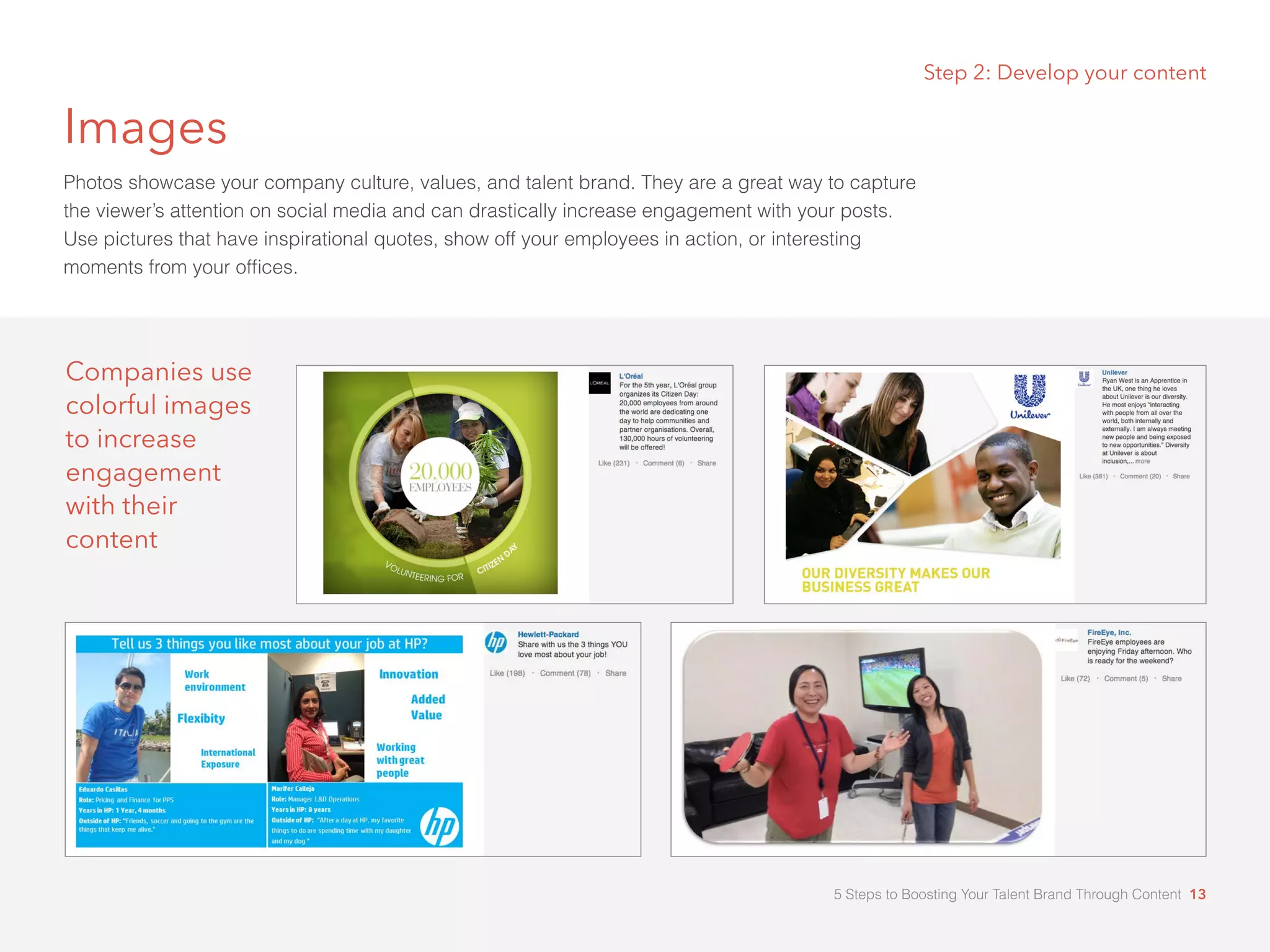 Images
Photos showcase your company culture, values, and talent brand. They are a great way to capture
the viewer’s attention on social media and can drastically increase engagement with your posts.
Use pictures that have inspirational quotes, show off your employees in action, or interesting
moments from your offices.
Step 2: Develop your content
Companies use
colorful images
to increase
engagement
with their
content
5 Steps to Boosting Your Talent Brand Through Content 13
 