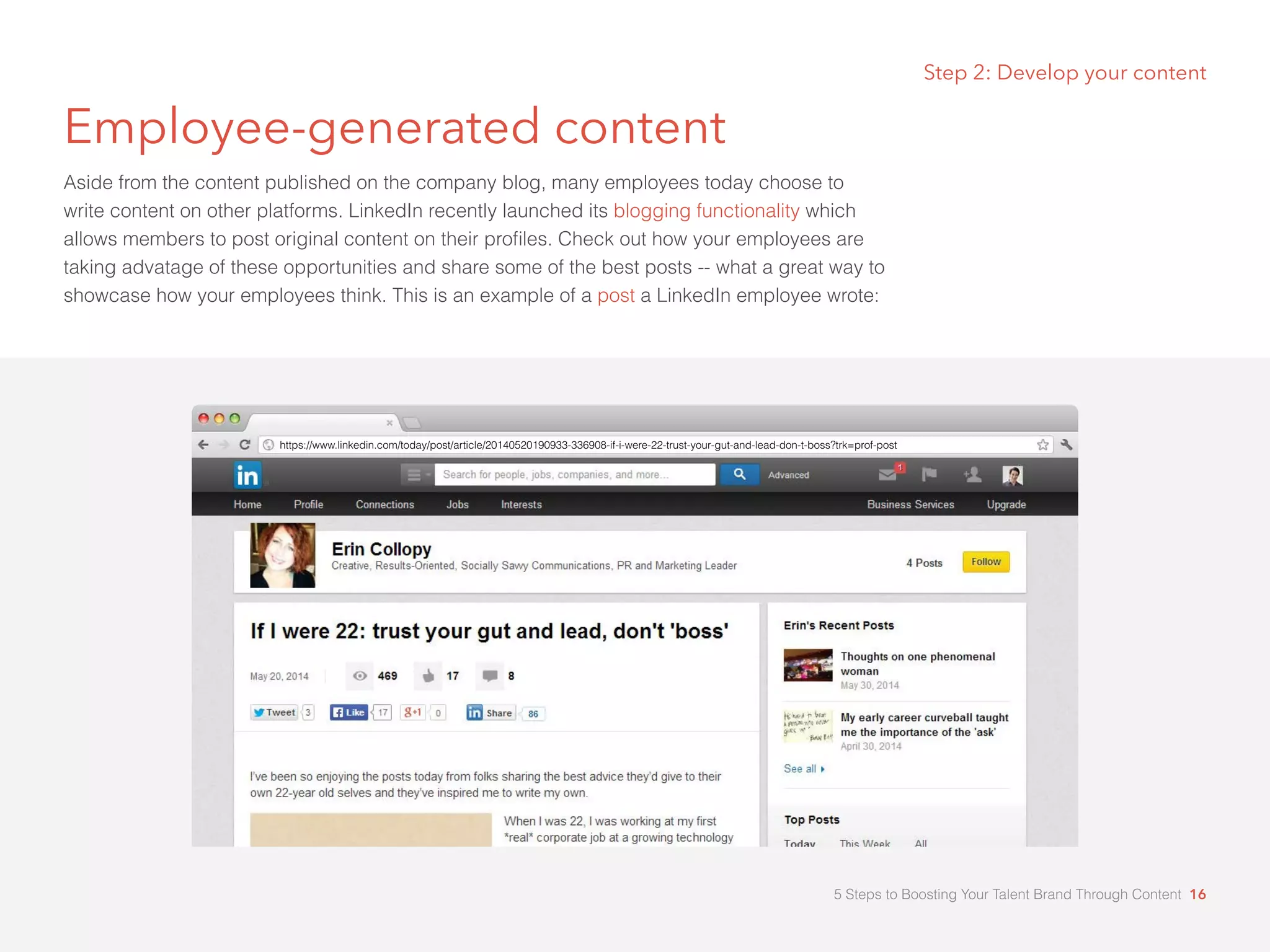 Step 2: Develop your content
Employee-generated content
Aside from the content published on the company blog, many employees today choose to
write content on other platforms. LinkedIn recently launched its blogging functionality which
allows members to post original content on their profiles. Check out how your employees are
taking advatage of these opportunities and share some of the best posts -- what a great way to
showcase how your employees think. This is an example of a post a LinkedIn employee wrote:
https://www.linkedin.com/today/post/article/20140520190933-336908-if-i-were-22-trust-your-gut-and-lead-don-t-boss?trk=prof-post
5 Steps to Boosting Your Talent Brand Through Content 16
 