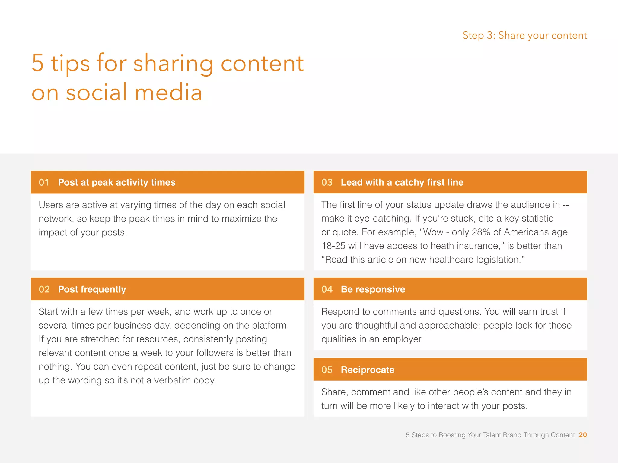 01 Post at peak activity times
Users are active at varying times of the day on each social
network, so keep the peak times in mind to maximize the
impact of your posts.
02 Post frequently
Start with a few times per week, and work up to once or
several times per business day, depending on the platform.
If you are stretched for resources, consistently posting
relevant content once a week to your followers is better than
nothing. You can even repeat content, just be sure to change
up the wording so it’s not a verbatim copy.
03 Lead with a catchy first line
The first line of your status update draws the audience in --
make it eye-catching. If you’re stuck, cite a key statistic 	
or quote. For example, “Wow - only 28% of Americans age 	
18-25 will have access to heath insurance,” is better than
“Read this article on new healthcare legislation.”
04 Be responsive
Respond to comments and questions. You will earn trust if
you are thoughtful and approachable: people look for those
qualities in an employer.
05 Reciprocate
Share, comment and like other people’s content and they in
turn will be more likely to interact with your posts.
5 tips for sharing content
on social media
Step 3: Share your content
5 Steps to Boosting Your Talent Brand Through Content 20
 