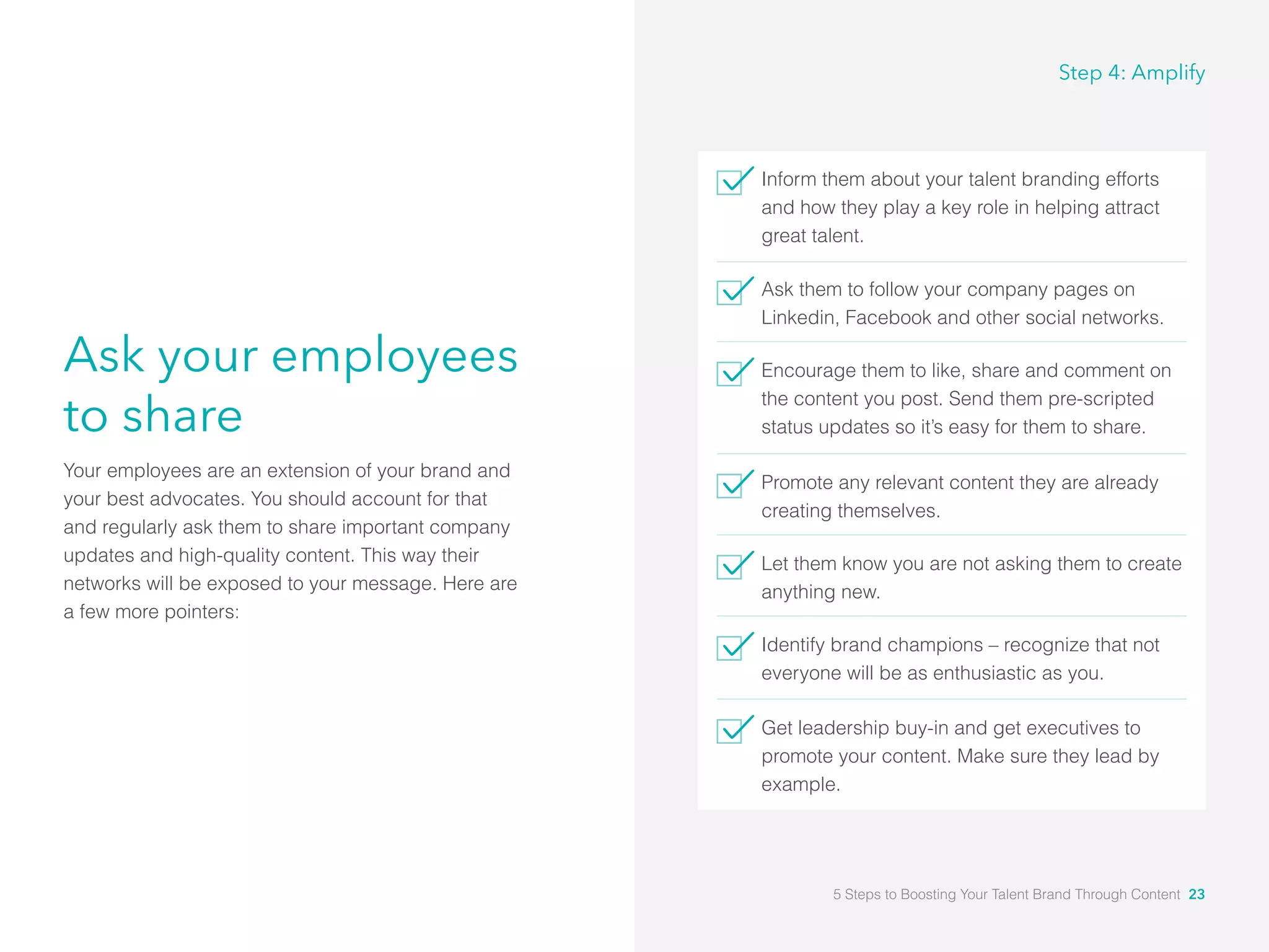 Ask your employees
to share
Your employees are an extension of your brand and
your best advocates. You should account for that
and regularly ask them to share important company
updates and high-quality content. This way their
networks will be exposed to your message. Here are
a few more pointers:
Inform them about your talent branding efforts
and how they play a key role in helping attract
great talent.
Ask them to follow your company pages on
Linkedin, Facebook and other social networks.
Encourage them to like, share and comment on
the content you post. Send them pre-scripted
status updates so it’s easy for them to share.
Promote any relevant content they are already
creating themselves.
Let them know you are not asking them to create
anything new.
Identify brand champions – recognize that not
everyone will be as enthusiastic as you.
Get leadership buy-in and get executives to
promote your content. Make sure they lead by
example.
Step 4: Amplify
5 Steps to Boosting Your Talent Brand Through Content 23
 