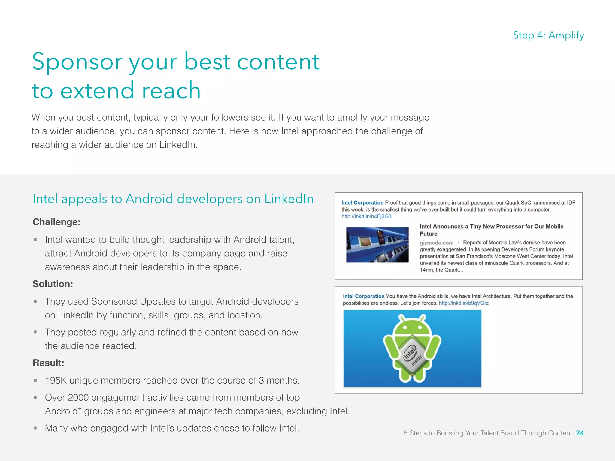 Sponsor your best content
to extend reach
When you post content, typically only your followers see it. If you want to amplify your message
to a wider audience, you can sponsor content. Here is how Intel approached the challenge of
reaching a wider audience on LinkedIn.
Step 4: Amplify
Intel appeals to Android developers on LinkedIn
Challenge:
 Intel wanted to build thought leadership with Android talent, 										
attract Android developers to its company page and raise 									
awareness about their leadership in the space.
Solution:
 They used Sponsored Updates to target Android developers 										
on LinkedIn by function, skills, groups, and location.
 They posted regularly and refined the content based on how 										
the audience reacted.
Result:
 195K unique members reached over the course of 3 months.
 Over 2000 engagement activities came from members of top 									
Android* groups and engineers at major tech companies, excluding Intel.
 Many who engaged with Intel’s updates chose to follow Intel. 5 Steps to Boosting Your Talent Brand Through Content 24
 