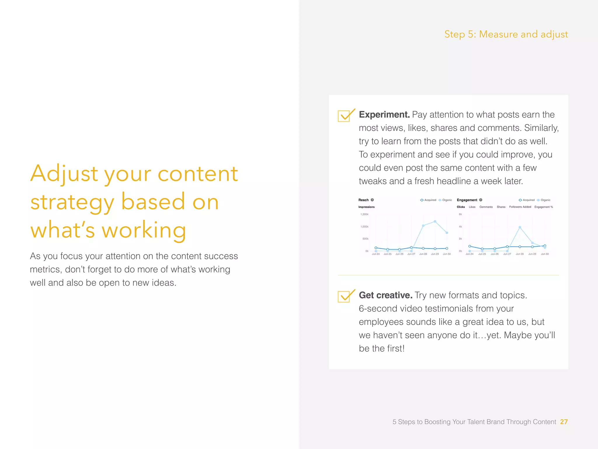 Adjust your content
strategy based on
what’s working
As you focus your attention on the content success
metrics, don’t forget to do more of what’s working
well and also be open to new ideas.
Experiment. Pay attention to what posts earn the
most views, likes, shares and comments. Similarly,
try to learn from the posts that didn’t do as well.
To experiment and see if you could improve, you
could even post the same content with a few
tweaks and a fresh headline a week later.
Get creative. Try new formats and topics.
6-second video testimonials from your
employees sounds like a great idea to us, but
we haven’t seen anyone do it…yet. Maybe you’ll
be the first!
Step 5: Measure and adjust
5 Steps to Boosting Your Talent Brand Through Content 27
 