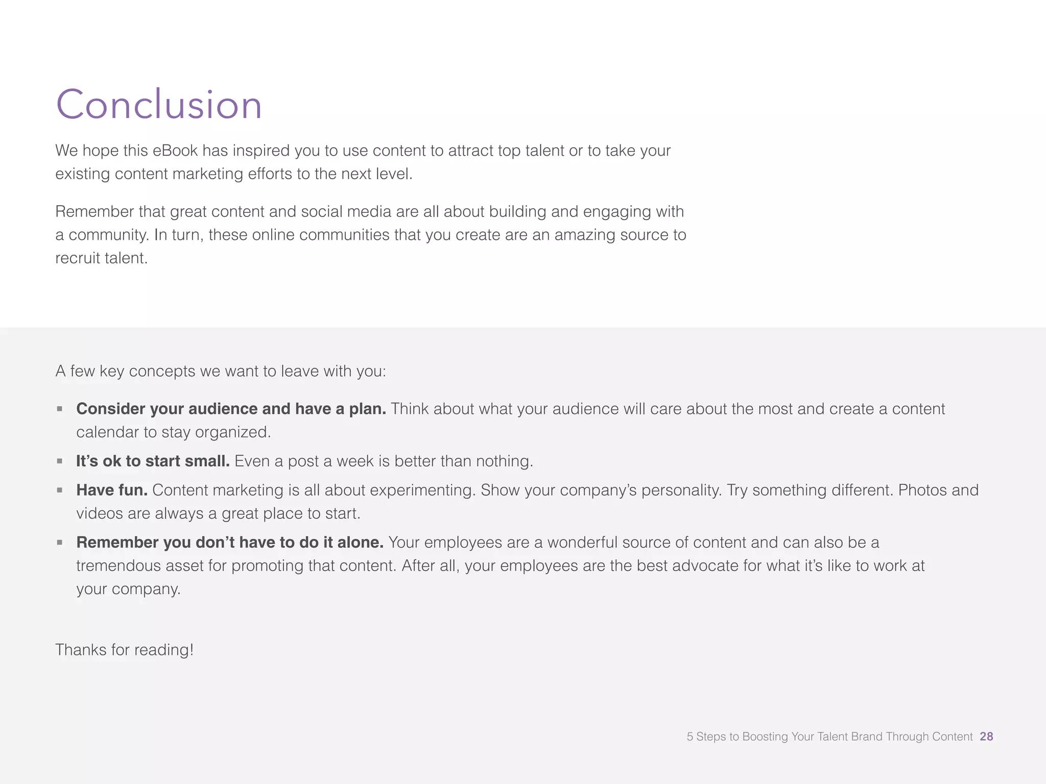 Conclusion
We hope this eBook has inspired you to use content to attract top talent or to take your
existing content marketing efforts to the next level.
Remember that great content and social media are all about building and engaging with
a community. In turn, these online communities that you create are an amazing source to
recruit talent.
A few key concepts we want to leave with you:
 Consider your audience and have a plan. Think about what your audience will care about the most and create a content
calendar to stay organized.
 It’s ok to start small. Even a post a week is better than nothing.
 	Have fun. Content marketing is all about experimenting. Show your company’s personality. Try something different. Photos and
videos are always a great place to start.
 	Remember you don’t have to do it alone. Your employees are a wonderful source of content and can also be a 		
tremendous asset for promoting that content. After all, your employees are the best advocate for what it’s like to work at 		
your company. 															
	
Thanks for reading!
5 Steps to Boosting Your Talent Brand Through Content 28
 