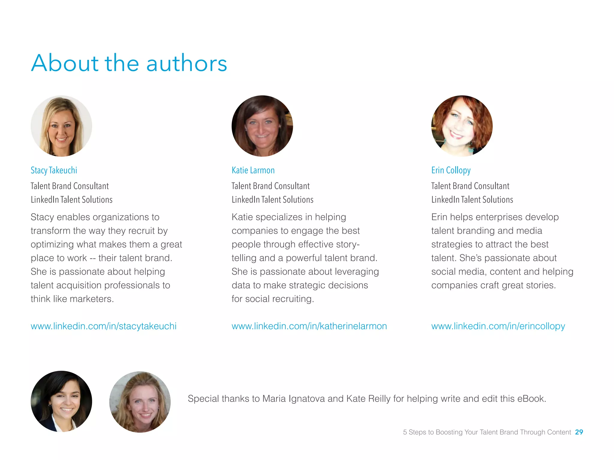 Katie Larmon
Talent Brand Consultant
LinkedIn Talent Solutions
Katie specializes in helping
companies to engage the best
people through effective story-	
telling and a powerful talent brand.
She is passionate about leveraging
data to make strategic decisions 	
for social recruiting.
www.linkedin.com/in/katherinelarmon
Stacy Takeuchi
Talent Brand Consultant
LinkedIn Talent Solutions
Stacy enables organizations to
transform the way they recruit by
optimizing what makes them a great
place to work -- their talent brand.
She is passionate about helping
talent acquisition professionals to
think like marketers.
www.linkedin.com/in/stacytakeuchi
Erin Collopy
Talent Brand Consultant
LinkedIn Talent Solutions
Erin helps enterprises develop
talent branding and media
strategies to attract the best
talent. She’s passionate about
social media, content and helping
companies craft great stories.
www.linkedin.com/in/erincollopy
About the authors
Special thanks to Maria Ignatova and Kate Reilly for helping write and edit this eBook.
5 Steps to Boosting Your Talent Brand Through Content 29
 