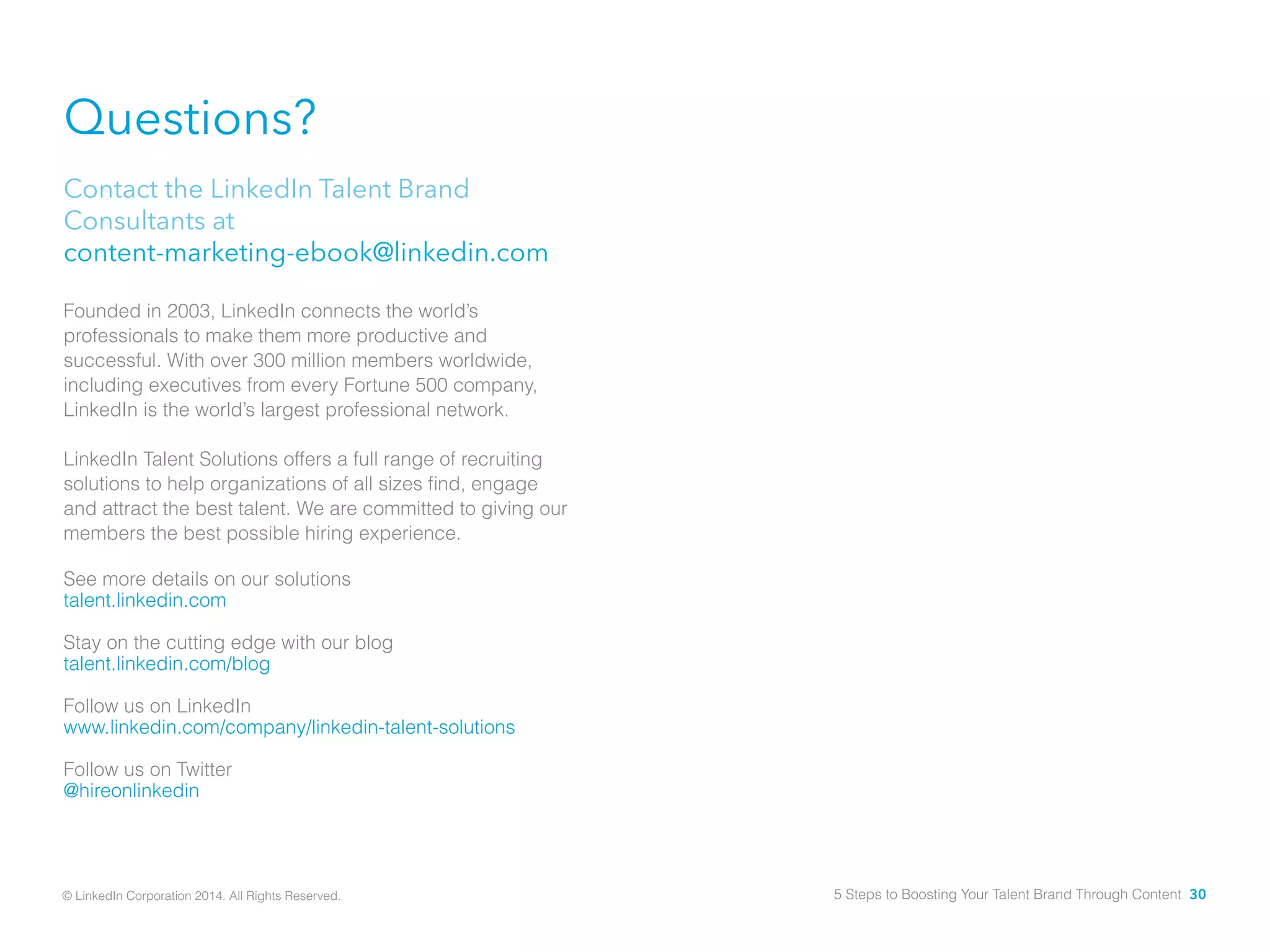 Questions?
Contact the LinkedIn Talent Brand
Consultants at
content-marketing-ebook@linkedin.com
Founded in 2003, LinkedIn connects the world’s
professionals to make them more productive and
successful. With over 300 million members worldwide,
including executives from every Fortune 500 company,
LinkedIn is the world’s largest professional network.
LinkedIn Talent Solutions offers a full range of recruiting
solutions to help organizations of all sizes find, engage
and attract the best talent. We are committed to giving our
members the best possible hiring experience.
See more details on our solutions
talent.linkedin.com
Stay on the cutting edge with our blog
talent.linkedin.com/blog
Follow us on LinkedIn
www.linkedin.com/company/linkedin-talent-solutions
Follow us on Twitter
@hireonlinkedin
© LinkedIn Corporation 2014. All Rights Reserved. 5 Steps to Boosting Your Talent Brand Through Content 30
 