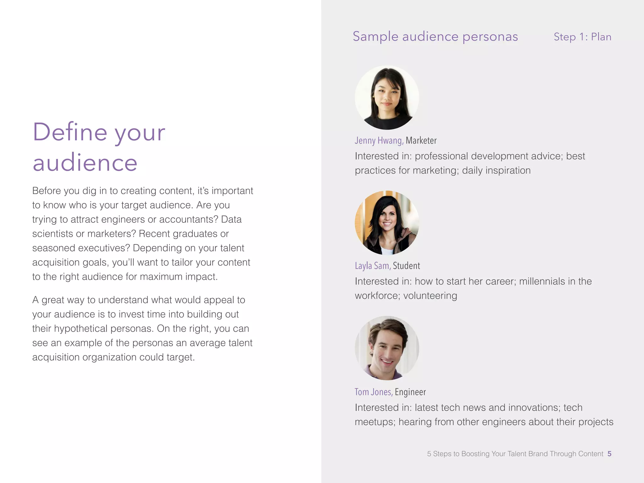 Define your
audience
Before you dig in to creating content, it’s important
to know who is your target audience. Are you
trying to attract engineers or accountants? Data
scientists or marketers? Recent graduates or
seasoned executives? Depending on your talent
acquisition goals, you’ll want to tailor your content
to the right audience for maximum impact.
A great way to understand what would appeal to
your audience is to invest time into building out
their hypothetical personas. On the right, you can
see an example of the personas an average talent
acquisition organization could target.
Jenny Hwang, Marketer
Interested in: professional development advice; best
practices for marketing; daily inspiration
Layla Sam, Student
Interested in: how to start her career; millennials in the
workforce; volunteering
Tom Jones, Engineer
Interested in: latest tech news and innovations; tech
meetups; hearing from other engineers about their projects
Step 1: PlanSample audience personas
5 Steps to Boosting Your Talent Brand Through Content 5
 