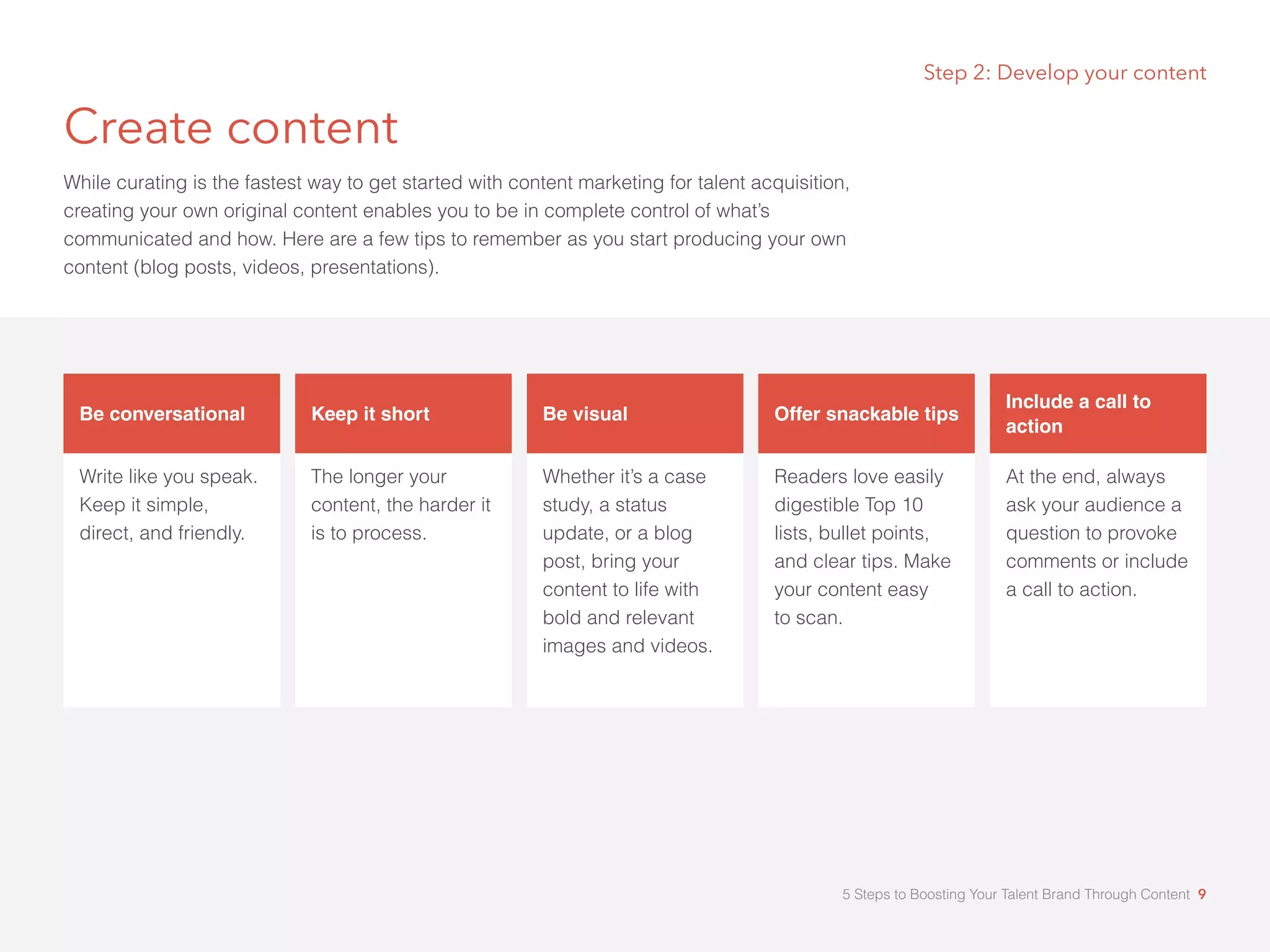 Step 2: Develop your content
Create content
While curating is the fastest way to get started with content marketing for talent acquisition,
creating your own original content enables you to be in complete control of what’s
communicated and how. Here are a few tips to remember as you start producing your own
content (blog posts, videos, presentations).
Be conversational
Write like you speak.
Keep it simple,
direct, and friendly.
Keep it short
The longer your
content, the harder it
is to process.
Be visual
Whether it’s a case
study, a status
update, or a blog
post, bring your
content to life with
bold and relevant
images and videos.
Offer snackable tips
Readers love easily
digestible Top 10
lists, bullet points,
and clear tips. Make
your content easy 	
to scan.
Include a call to
action
At the end, always
ask your audience a
question to provoke
comments or include
a call to action.
5 Steps to Boosting Your Talent Brand Through Content 9
 