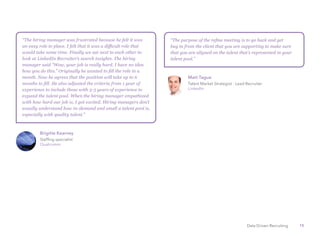 15Data Driven Recruiting
“The hiring manager was frustrated because he felt it was
an easy role to place. I felt that it was a difficult role that
would take some time. Finally we sat next to each other to
look at LinkedIn Recruiter’s search insights. The hiring
manager said “Wow, your job is really hard. I have no idea
how you do this.” Originally he wanted to fill the role in a
month. Now he agrees that the position will take up to 6
months to fill. He also adjusted the criteria from 1 year of
experience to include those with 3-5 years of experience to
expand the talent pool. When the hiring manager empathized
with how hard our job is, I got excited. Hiring managers don’t
usually understand how in-demand and small a talent pool is,
especially with quality talent.”
“The purpose of the refine meeting is to go back and get
buy in from the client that you are supporting to make sure
that you are aligned on the talent that’s represented in your
talent pool.”
Brigitte Kearney
Staffing specialist
Qualcomm
Matt Tague
Talent Market Strategist - Lead Recruiter
LinkedIn
 
