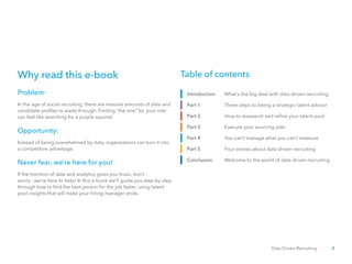 2Data Driven Recruiting
In the age of social recruiting, there are massive amounts of data and
candidate profiles to wade through. Finding “the one” for your role
can feel like searching for a purple squirrel.
Instead of being overwhelmed by data, organizations can turn it into
a competitive advantage.
If the mention of data and analytics gives you hives, don’t
worry - we’re here to help! In this e-book we’ll guide you step-by-step
through how to find the best person for the job faster, using talent
pool insights that will make your hiring manager smile.
Table of contents
What’s the big deal with data driven recruiting
Three steps to being a strategic talent advisor
How to reasearch and refine your talent pool
Execute your sourcing plan
You can’t manage what you can’t measure
Four stories about data driven recruiting
Welcome to the world of data driven recruiting
Introduction
Part 1
Part 2
Part 3
Part 4
Part 5
Conclusion
Why read this e-book
Problem:
Opportunity:
Never fear, we’re here for you!
 