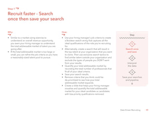 20Data Driven Recruiting
Why:
•	 Similar to a market sizing exercise to
	 understand an overall revenue opportunity,
	 you want your hiring manager to understand 	
	 the total addressable market of talent you are
	 going after.
•	 If the total addressable market is too large or 	
	 small, you can refine the job criteria so you have 	
	 a reasonably-sized talent pool to pursue.
How:
•	 Use your hiring manager’s job criteria to create 	
	 a Boolean search string that captures all the
	 ideal qualifications of the role you’re recruiting 	
	for.
•	 Alternatively, create a search that will result in 	
	 the top talent at your organization that you want
	 to clone. Then use exclusive search tactics to 	
	 find similar talent outside your organization and 	
	 exclude the types of people you DON’T want 	
	 from your results.
•	 Quantify your total addressable market by
	 recording the total number of professionals that 	
	 fit all of your ideal criteria.
•	 Save your search results.
•	 Remove criteria that you think could be
	 de-prioritized to see how your total
	 addressable market expands.
•	 Create a slide that helps your hiring manager 	
	 visualize and quantify the total addressable
	 market for your ideal candidate vs candidates 	
	 with low-priority qualifications removed.
Recruit faster - Search
once then save your search
Step 1
Search once
and save
1
Step
Interpret
the data
2
Save your searches
and pipeline
3
 
