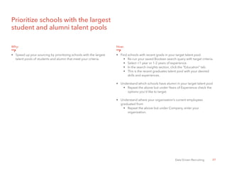 27Data Driven Recruiting
Prioritize schools with the largest
student and alumni talent pools
Why:
•	 Speed up your sourcing by prioritizing schools with the largest 	
	 talent pools of students and alumni that meet your criteria.
How:
•	 Find schools with recent grads in your target talent pool.
•	 Re-run your saved Boolean search query with target criteria.
•	 Select <1 year or 1-2 years of experience.
•	 In the search insights section, click the “Education” tab.
•	 This is the recent graduates talent pool with your desired 	
	 skills and experiences.
•	 Understand which schools have alumni in your target talent pool
•	 Repeat the above but under Years of Experience check the 	
	 options you’d like to target.
•	 Understand where your organization’s current employees
	 graduated from
•	 Repeat the above but under Company, enter your
		 organization.
 