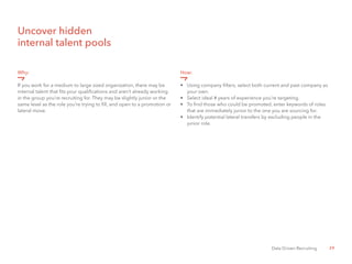 29Data Driven Recruiting
Uncover hidden
internal talent pools
Why:
If you work for a medium to large sized organization, there may be
internal talent that fits your qualifications and aren’t already working
in the group you’re recruiting for. They may be slightly junior or the
same level as the role you’re trying to fill, and open to a promotion or
lateral move.
How:
•	 Using company filters, select both current and past company as 	
	 your own.
•	 Select ideal # years of experience you’re targeting.
•	 To find those who could be promoted, enter keywords of roles 	
	 that are immediately junior to the one you are sourcing for.
•	 Identify potential lateral transfers by excluding people in the 	
	 junior role.
 