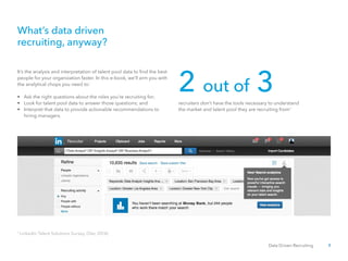 3Data Driven Recruiting
It’s the analysis and interpretation of talent pool data to find the best
people for your organization faster. In this e-book, we’ll arm you with
the analytical chops you need to:
•	 Ask the right questions about the roles you’re recruiting for;
•	 Look for talent pool data to answer those questions; and
•	 Interpret that data to provide actionable recommendations to 	
	 hiring managers.
recruiters don’t have the tools necessary to understand
the market and talent pool they are recruiting from1
What’s data driven
recruiting, anyway?
1
LinkedIn Talent Solutions Survey, (Dec 2014).
2 out of 3
 