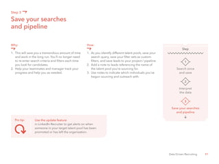 31Data Driven Recruiting
Why:
1.	 This will save you a tremendous amount of time 	
	 and work in the long run. You’ll no longer need 	
	 to re-enter search criteria and filters each time 	
	 you look for candidates.
2.	 Help your teammates and manager track your 	
	 progress and help you as needed.
How:
1.	 As you identify different talent pools, save your 	
	 search query, save your filter sets as custom 		
	 filters, and save leads to your project / pipeline.
2.	 Add a note to leads referencing the name of 	
	 the talent pool you’re sourcing for.
3.	 Use notes to indicate which individuals you’ve 	
	 begun sourcing and outreach with.
Save your searches
and pipeline
Step 3
Search once
and save
1
Step
Interpret
the data
2
Save your searches
and pipeline
3
Pro tip: Use the update feature
in LinkedIn Recruiter to get alerts on when
someone in your target talent pool has been
promoted or has left the organization.
 