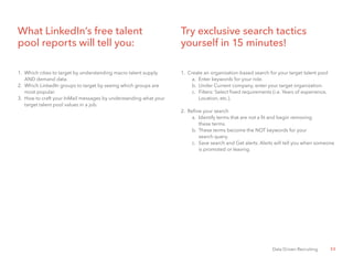 33Data Driven Recruiting
Try exclusive search tactics
yourself in 15 minutes!
1.	 Create an organization-based search for your target talent pool
a.	 Enter keywords for your role.
b.	 Under Current company, enter your target organization.
c.	 Filters: Select fixed requirements (i.e. Years of experience, 	
	 Location, etc.).
2.	 Refine your search
a.	 Identify terms that are not a fit and begin removing
		 these terms.
b.	 These terms become the NOT keywords for your
		 search query.
c.	 Save search and Get alerts. Alerts will tell you when someone 	
	 is promoted or leaving.
What LinkedIn’s free talent
pool reports will tell you:
1.	 Which cities to target by understanding macro talent supply
	 AND demand data.
2.	 Which LinkedIn groups to target by seeing which groups are
	 most popular.
3.	 How to craft your InMail messages by understanding what your 	
	 target talent pool values in a job.
 