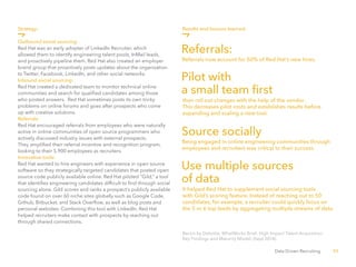 52Data Driven Recruiting
Bersin by Deloitte, WhatWorks Brief: High Impact Talent Acquisition:
Key Findings and Maturity Model, (Sept 2014).
Strategy:
Outbound social sourcing:
Red Hat was an early adopter of LinkedIn Recruiter, which
allowed them to identify engineering talent pools, InMail leads,
and proactively pipeline them. Red Hat also created an employer
brand group that proactively posts updates about the organization
to Twitter, Facebook, LinkedIn, and other social networks.
Inbound social sourcing:
Red Hat created a dedicated team to monitor technical online
communities and search for qualified candidates among those
who posted answers. Red Hat sometimes posts its own tricky
problems on online forums and goes after prospects who come
up with creative solutions.
Referrals:
Red Hat encouraged referrals from employees who were naturally
active in online communities of open source programmers who
actively discussed industry issues with external prospects.
They amplified their referral incentive and recognition program,
looking to their 5,900 employees as recruiters.
Innovative tools:
Red Hat wanted to hire engineers with experience in open source
software so they strategically targeted candidates that posted open
source code publicly available online. Red Hat piloted “Gild,” a tool
that identifies engineering candidates difficult to find through social
sourcing alone. Gild scores and ranks a prospect’s publicly available
code found on over 60 niche sites globally such as Google Code,
Github, Bitbucket, and Stack Overflow, as well as blog posts and
personal websites. Combining this tool with LinkedIn, Red Hat
helped recruiters make contact with prospects by reaching out
through shared connections.
Referrals:
Pilot with
a small team first
Source socially
Use multiple sources
of data
Results and lessons learned:
Referrals now account for 50% of Red Hat’s new hires.
It helped Red Hat to supplement social sourcing tools
with Gild’s scoring feature. Instead of reaching out to 50
candidates, for example, a recruiter could quickly focus on
the 5 or 6 top leads by aggregating multiple streams of data.
Being engaged in online engineering communities through
employees and recruiters was critical to their success.
then roll out changes with the help of the vendor.
This decreases pilot costs and establishes results before
expanding and scaling a new tool.
 