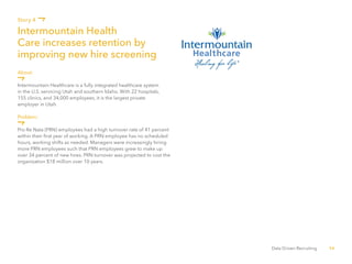 56Data Driven Recruiting
About:
Intermountain Healthcare is a fully integrated healthcare system
in the U.S. servicing Utah and southern Idaho. With 22 hospitals,
155 clinics, and 34,000 employees, it is the largest private
employer in Utah.
Problem:
Pro Re Nata (PRN) employees had a high turnover rate of 41 percent
within their first year of working. A PRN employee has no scheduled
hours, working shifts as needed. Managers were increasingly hiring
more PRN employees such that PRN employees grew to make up
over 34 percent of new hires. PRN turnover was projected to cost the
organization $18 million over 10 years.
Intermountain Health
Care increases retention by
improving new hire screening
Story 4
 