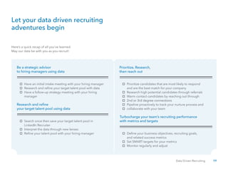 59Data Driven Recruiting
Here’s a quick recap of all you’ve learned.
May our data be with you as you recruit!
Let your data driven recruiting
adventures begin
Be a strategic advisor
to hiring managers using data
Research and refine
your target talent pool using data
Turbocharge your team’s recruiting performance
with metrics and targets
Prioritize, Research,
then reach out
Have an initial intake meeting with your hiring manager Prioritize candidates that are most likely to respond
Search once then save your target talent pool in
Define your business objectives, recruiting goals,
Research and refine your target talent pool with data and are the best match for your company
LinkedIn Recruiter
and related success metrics
Have a follow-up strategy meeting with your hiring
manager
Research high potential candidates through referrals
Interpret the data through new lenses
Set SMART targets for your metrics
Refine your talent pool with your hiring manager
Monitor regularly and adjust
Warm contact candidates by reaching out through
2nd or 3rd degree connections2nd or 3rd degree connections
Pipeline proactively to track your nurture process and
collaborate with your team
 