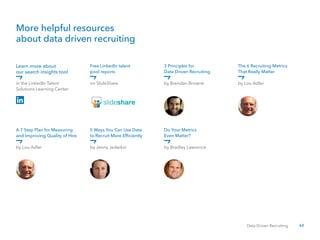 60Data Driven Recruiting
Learn more about
our search insights tool
A 7 Step Plan for Measuring
and Improving Quality of Hire
in the LinkedIn Talent
Solutions Learning Center
by Lou Adler
by Brendan Browne
by Bradley Lawrence
on SlideShare
by Jenny Jedeikin
by Lou Adler
Free LinkedIn talent
pool reports
5 Ways You Can Use Data
to Recruit More Efficiently
3 Principles for
Data Driven Recruiting
Do Your Metrics
Even Matter?
The 6 Recruiting Metrics
That Really Matter
More helpful resources
about data driven recruiting
 