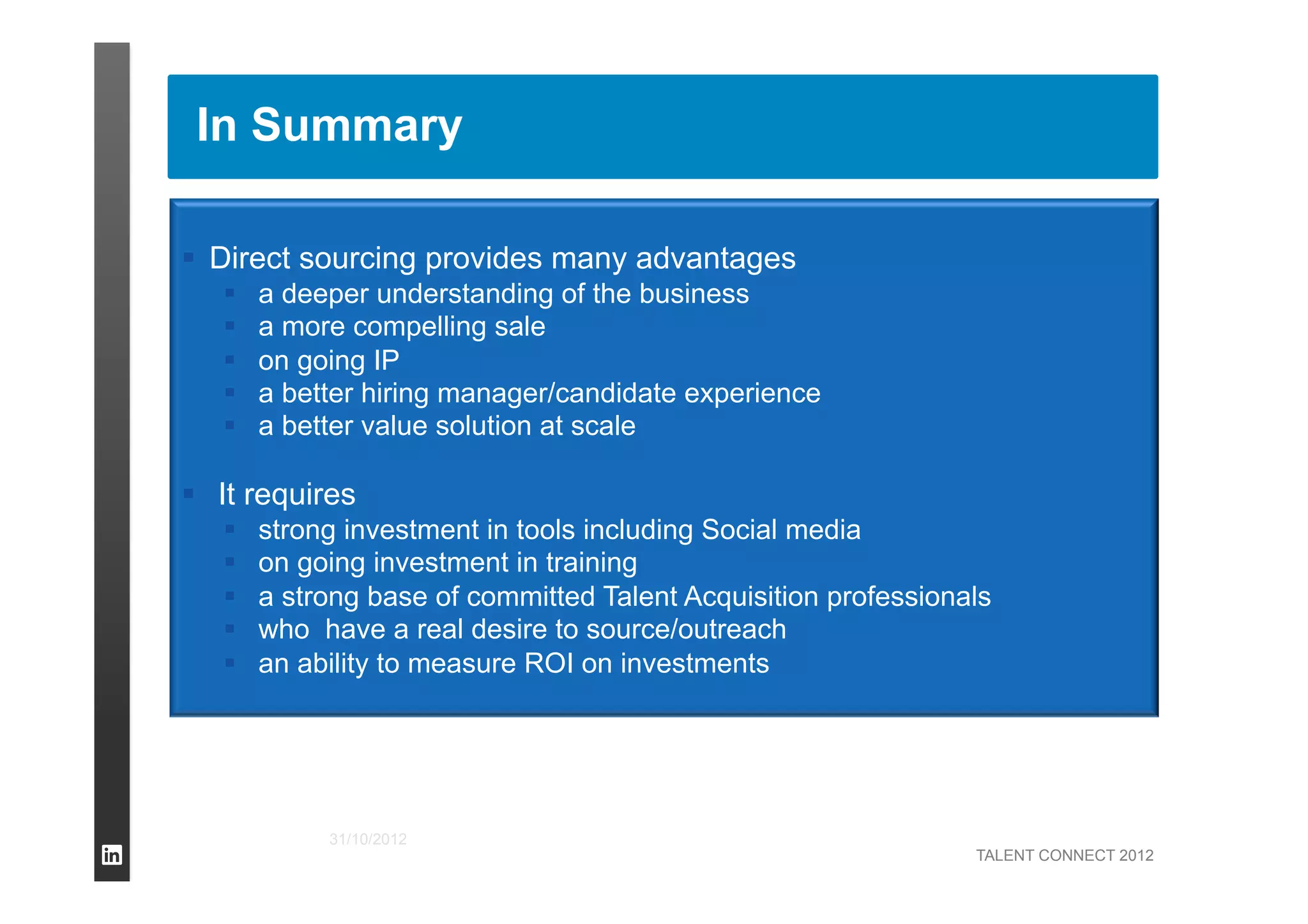 TALENT CONNECT 2012
31/10/2012
  Direct sourcing provides many advantages
  a deeper understanding of the business
  a more compelling sale
  on going IP
  a better hiring manager/candidate experience
  a better value solution at scale
  It requires
  strong investment in tools including Social media
  on going investment in training
  a strong base of committed Talent Acquisition professionals
  who have a real desire to source/outreach
  an ability to measure ROI on investments
In Summary
 