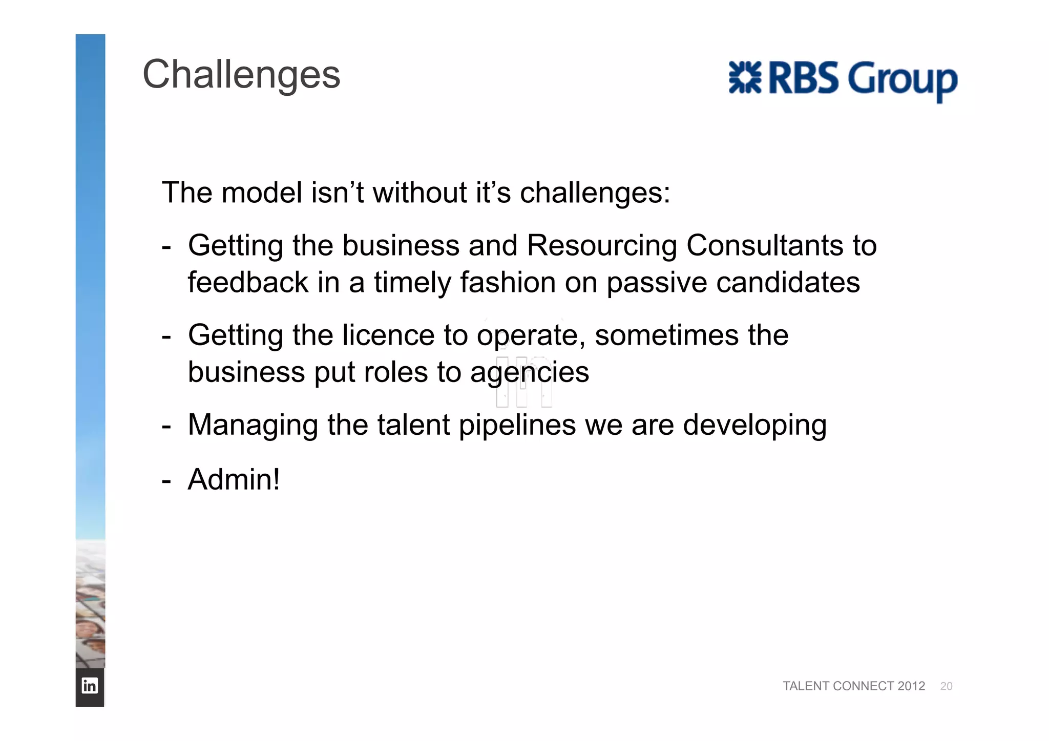 TALENT CONNECT 2012
Challenges
20
The model isn’t without it’s challenges:
-  Getting the business and Resourcing Consultants to
feedback in a timely fashion on passive candidates
-  Getting the licence to operate, sometimes the
business put roles to agencies
-  Managing the talent pipelines we are developing
-  Admin!
 