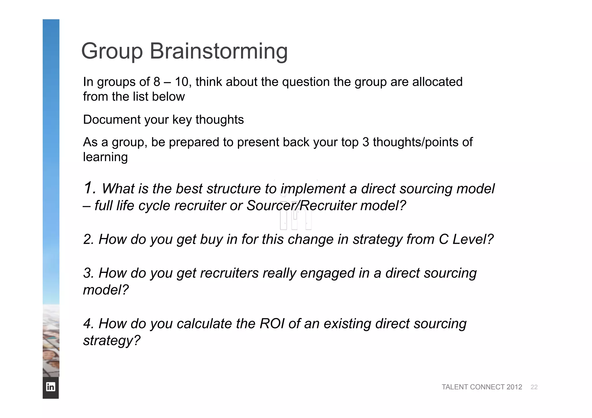 TALENT CONNECT 2012
Group Brainstorming
22
1. What is the best structure to implement a direct sourcing model
– full life cycle recruiter or Sourcer/Recruiter model?
2. How do you get buy in for this change in strategy from C Level?
3. How do you get recruiters really engaged in a direct sourcing
model?
4. How do you calculate the ROI of an existing direct sourcing
strategy?
In groups of 8 – 10, think about the question the group are allocated
from the list below
Document your key thoughts
As a group, be prepared to present back your top 3 thoughts/points of
learning
 