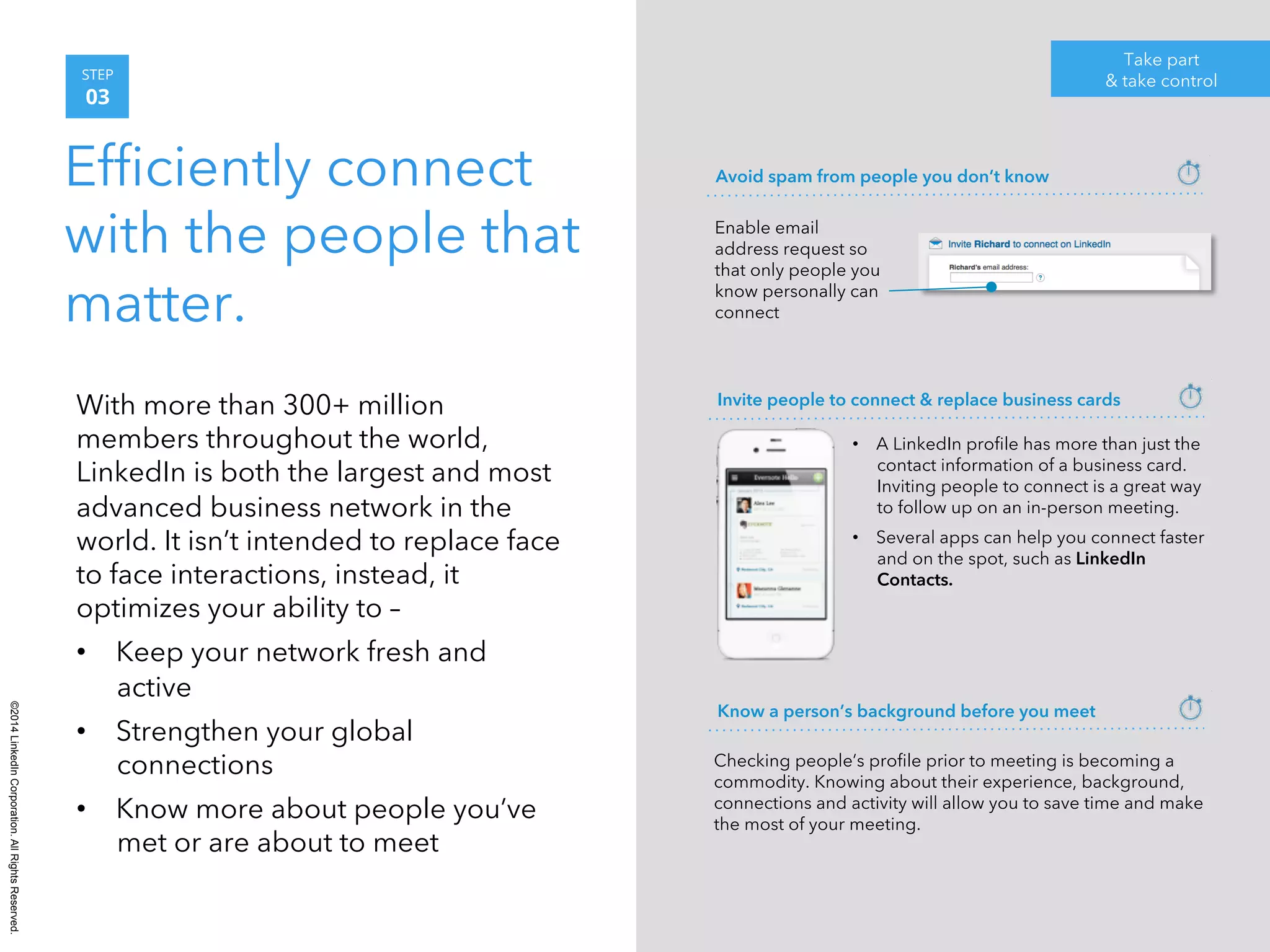 ©2014 LinkedIn Corporation. All Rights Reserved. 
STEP 
03 
Efficiently connect 
with the people that 
matter. 
Take part 
& take control 
With more than 300+ million 
members throughout the world, 
LinkedIn is both the largest and most 
advanced business network in the 
world. It isn’t intended to replace face 
to face interactions, instead, it 
optimizes your ability to – 
• Keep your network fresh and 
active 
• Strengthen your global 
connections 
• Know more about people you’ve 
met or are about to meet 
Avoid spam from people you don’t know 
Enable email 
address request so 
that only people you 
know personally can 
connect 
Invite people to connect & replace business cards 
• A LinkedIn profile has more than just the 
contact information of a business card. 
Inviting people to connect is a great way 
to follow up on an in-person meeting. 
• Several apps can help you connect faster 
and on the spot, such as LinkedIn 
Contacts. 
Know a person’s background before you meet 
Checking people’s profile prior to meeting is becoming a 
commodity. Knowing about their experience, background, 
connections and activity will allow you to save time and make 
the most of your meeting. 
 