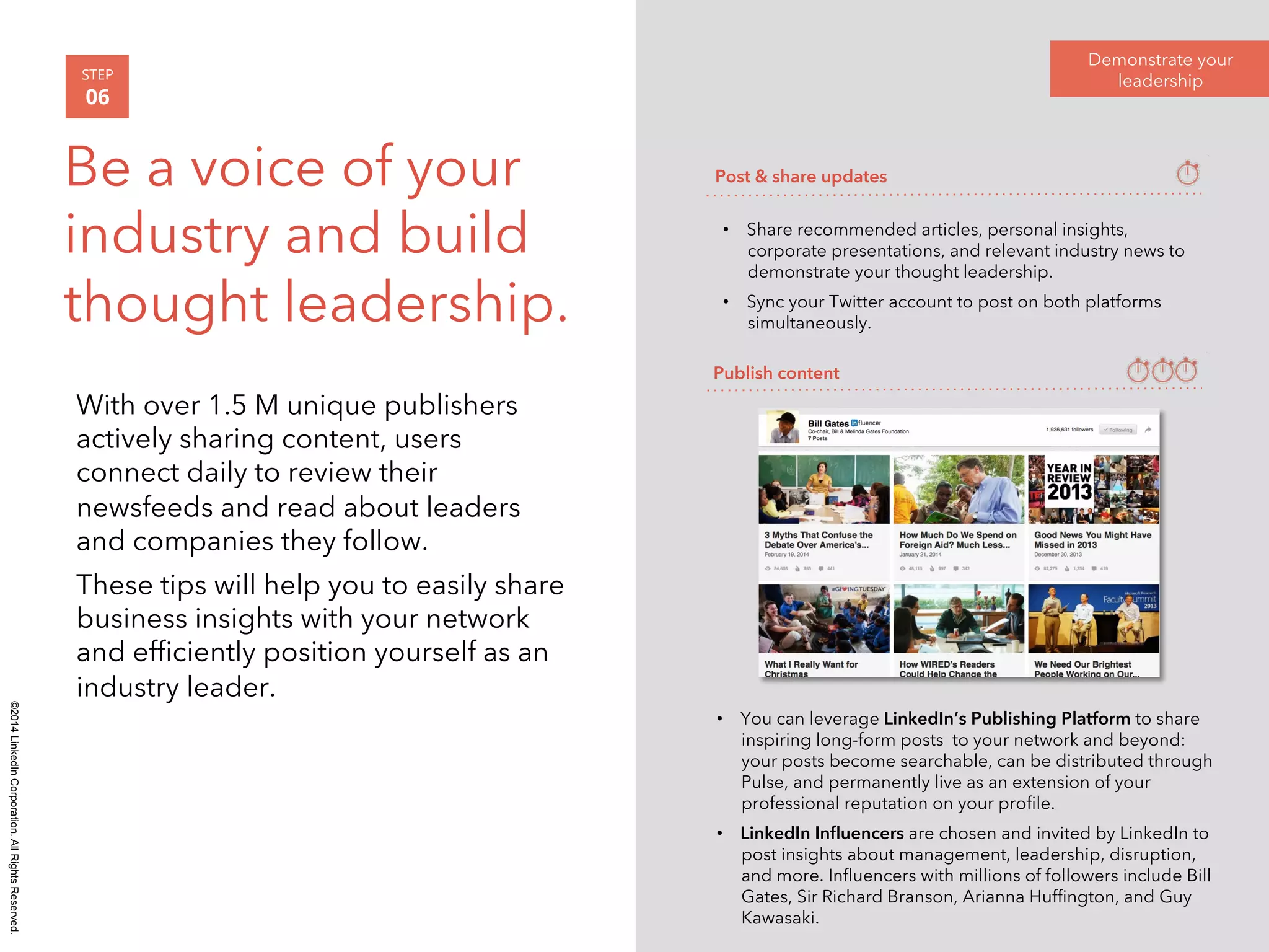 ©2014 LinkedIn Corporation. All Rights Reserved. 
With over 1.5 M unique publishers 
actively sharing content, users 
connect daily to review their 
newsfeeds and read about leaders 
and companies they follow. 
These tips will help you to easily share 
business insights with your network 
and efficiently position yourself as an 
industry leader. 
Demonstrate your 
STEP leadership 
06 
Be a voice of your 
Post & share updates 
industry and build 
• Share recommended articles, personal insights, 
corporate presentations, and relevant industry news to 
thought leadership. 
demonstrate your thought leadership. 
• Sync your Twitter account to post on both platforms 
simultaneously. 
Publish content 
• You can leverage LinkedIn’s Publishing Platform to share 
inspiring long-form posts to your network and beyond: 
your posts become searchable, can be distributed through 
Pulse, and permanently live as an extension of your 
professional reputation on your profile. 
• LinkedIn Influencers are chosen and invited by LinkedIn to 
post insights about management, leadership, disruption, 
and more. Influencers with millions of followers include Bill 
Gates, Sir Richard Branson, Arianna Huffington, and Guy 
Kawasaki. 
 