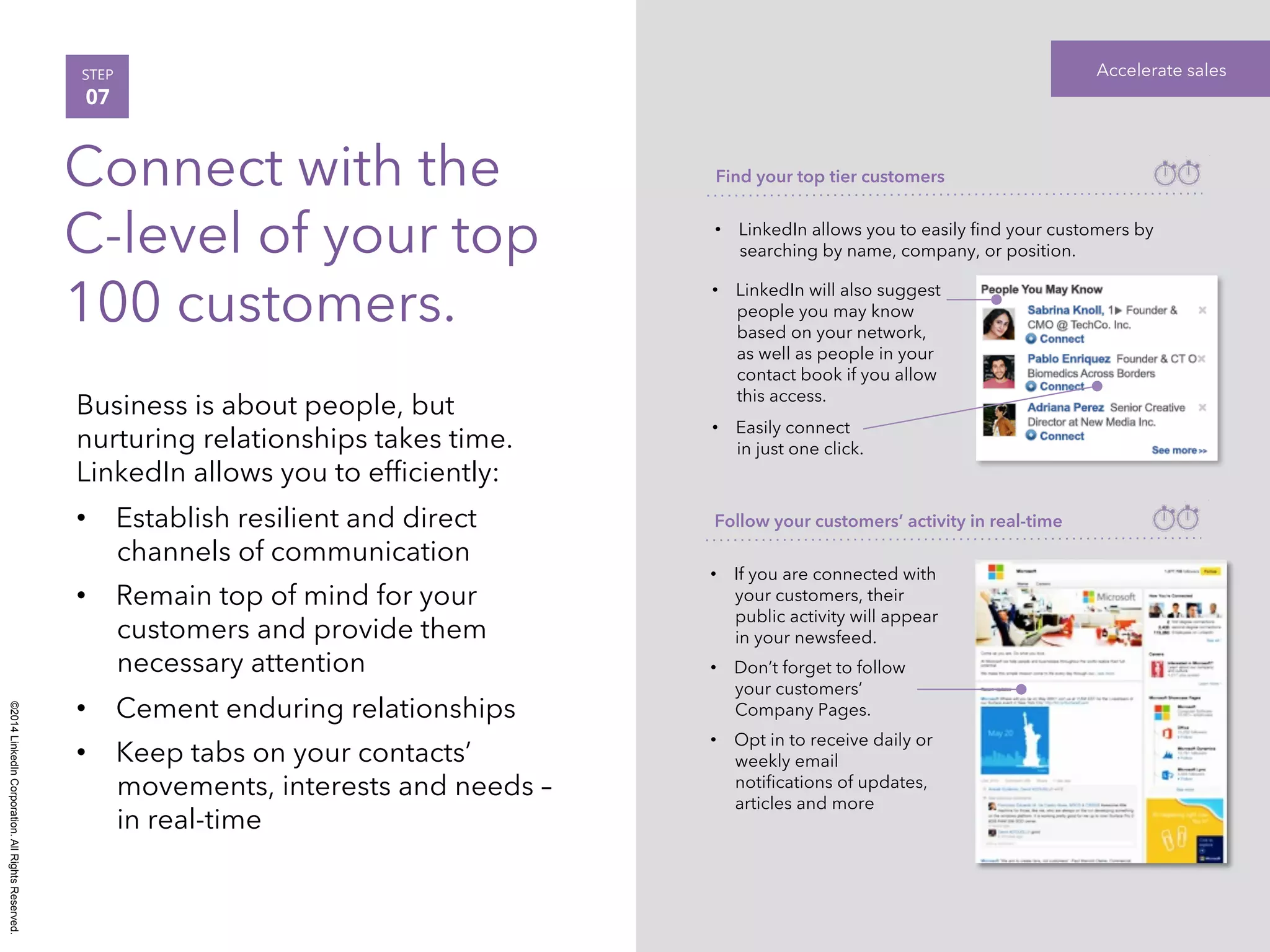 ©2014 LinkedIn Corporation. All Rights Reserved. 
STEP Accelerate sales 
07 
Connect with the 
C-level of your top 
100 customers. 
Business is about people, but 
nurturing relationships takes time. 
LinkedIn allows you to efficiently: 
• Establish resilient and direct 
channels of communication 
• Remain top of mind for your 
customers and provide them 
necessary attention 
• Cement enduring relationships 
• Keep tabs on your contacts’ 
movements, interests and needs – 
in real-time 
Find your top tier customers 
• LinkedIn allows you to easily find your customers by 
searching by name, company, or position. 
• LinkedIn will also suggest 
people you may know 
based on your network, 
as well as people in your 
contact book if you allow 
this access. 
• Easily connect 
in just one click. 
Follow your customers’ activity in real-time 
• If you are connected with 
your customers, their 
public activity will appear 
in your newsfeed. 
• Don’t forget to follow 
your customers’ 
Company Pages. 
• Opt in to receive daily or 
weekly email 
notifications of updates, 
articles and more 
 