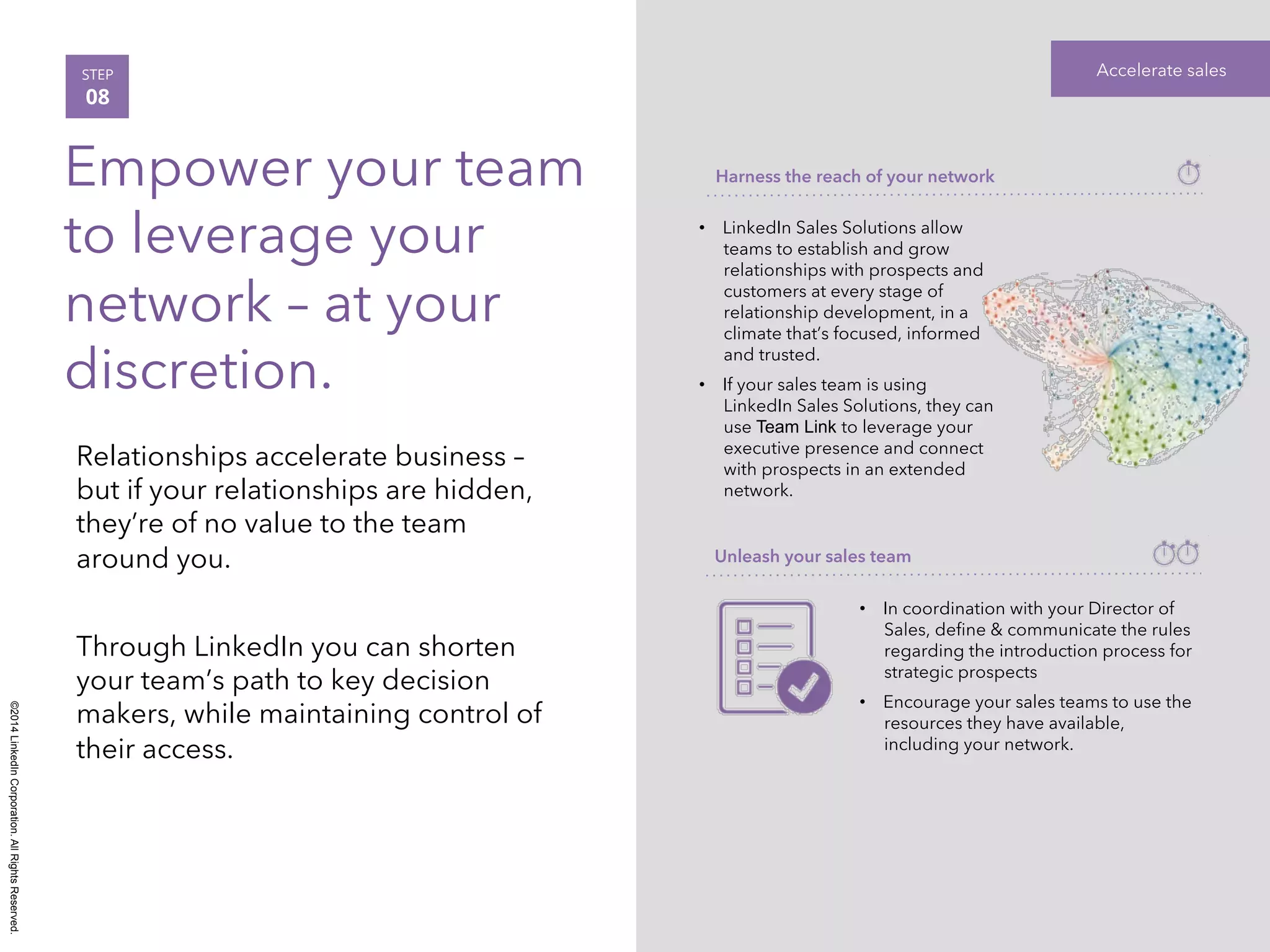 ©2014 LinkedIn Corporation. All Rights Reserved. 
STEP Accelerate sales 
08 
Empower your team 
to leverage your 
network – at your 
discretion. 
Relationships accelerate business – 
but if your relationships are hidden, 
they’re of no value to the team 
around you. 
Through LinkedIn you can shorten 
your team’s path to key decision 
makers, while maintaining control of 
their access. 
Harness the reach of your network 
• LinkedIn Sales Solutions allow 
teams to establish and grow 
relationships with prospects and 
customers at every stage of 
relationship development, in a 
climate that’s focused, informed 
and trusted. 
• If your sales team is using 
LinkedIn Sales Solutions, they can 
use Team Link to leverage your 
executive presence and connect 
with prospects in an extended 
network. 
Unleash your sales team 
• In coordination with your Director of 
Sales, define & communicate the rules 
regarding the introduction process for 
strategic prospects 
• Encourage your sales teams to use the 
resources they have available, 
including your network. 
 