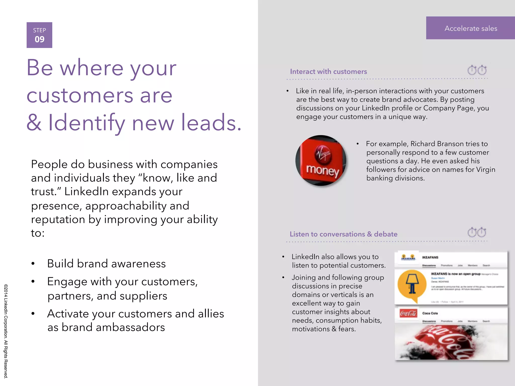 ©2014 LinkedIn Corporation. All Rights Reserved. 
STEP Accelerate sales 
09 
Be where your 
customers are 
& Identify new leads. 
People do business with companies 
and individuals they “know, like and 
trust.” LinkedIn expands your 
presence, approachability and 
reputation by improving your ability 
to: 
• Build brand awareness 
• Engage with your customers, 
partners, and suppliers 
• Activate your customers and allies 
as brand ambassadors 
Interact with customers 
• Like in real life, in-person interactions with your customers 
are the best way to create brand advocates. By posting 
discussions on your LinkedIn profile or Company Page, you 
engage your customers in a unique way. 
• For example, Richard Branson tries to 
personally respond to a few customer 
questions a day. He even asked his 
followers for advice on names for Virgin 
banking divisions. 
Listen to conversations & debate 
• LinkedIn also allows you to 
listen to potential customers. 
• Joining and following group 
discussions in precise 
domains or verticals is an 
excellent way to gain 
customer insights about 
needs, consumption habits, 
motivations & fears. 
 