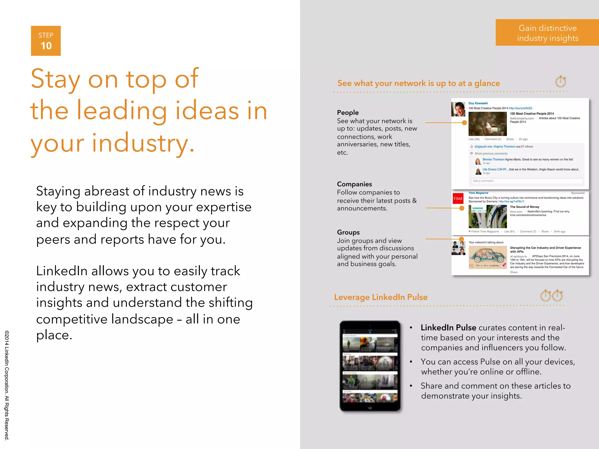©2014 LinkedIn Corporation. All Rights Reserved. 
Gain distinctive 
STEP industry insights 
10 
Stay on top of 
the leading ideas in 
your industry. 
Staying abreast of industry news is 
key to building upon your expertise 
and expanding the respect your 
peers and reports have for you. 
LinkedIn allows you to easily track 
industry news, extract customer 
insights and understand the shifting 
competitive landscape – all in one 
place. 
See what your network is up to at a glance 
Leverage LinkedIn Pulse 
• LinkedIn Pulse curates content in real-time 
based on your interests and the 
companies and influencers you follow. 
• You can access Pulse on all your devices, 
whether you’re online or offline. 
• Share and comment on these articles to 
demonstrate your insights. 
People 
See what your network is 
up to: updates, posts, new 
connections, work 
anniversaries, new titles, 
etc. 
Companies 
Follow companies to 
receive their latest posts & 
announcements. 
Groups 
Join groups and view 
updates from discussions 
aligned with your personal 
and business goals. 
 