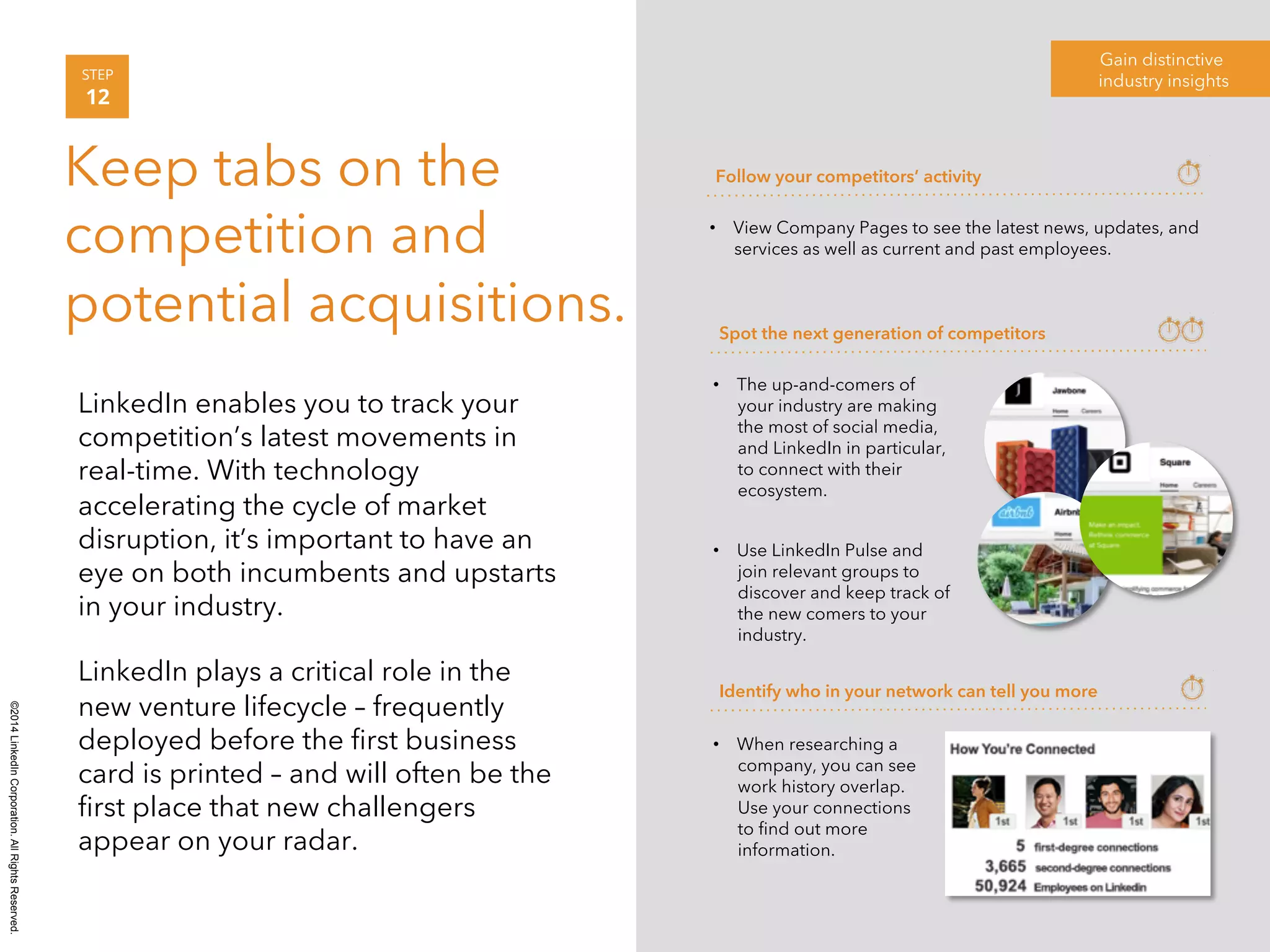©2014 LinkedIn Corporation. All Rights Reserved. 
Gain distinctive 
STEP industry insights 
12 
Keep tabs on the 
competition and 
potential acquisitions. 
LinkedIn enables you to track your 
competition’s latest movements in 
real-time. With technology 
accelerating the cycle of market 
disruption, it’s important to have an 
eye on both incumbents and upstarts 
in your industry. 
LinkedIn plays a critical role in the 
new venture lifecycle – frequently 
deployed before the first business 
card is printed – and will often be the 
first place that new challengers 
appear on your radar. 
Follow your competitors’ activity 
• View Company Pages to see the latest news, updates, and 
services as well as current and past employees. 
Spot the next generation of competitors 
• The up-and-comers of 
your industry are making 
the most of social media, 
and LinkedIn in particular, 
to connect with their 
ecosystem. 
• Use LinkedIn Pulse and 
join relevant groups to 
discover and keep track of 
the new comers to your 
industry. 
Identify who in your network can tell you more 
• When researching a 
company, you can see 
work history overlap. 
Use your connections 
to find out more 
information. 
 