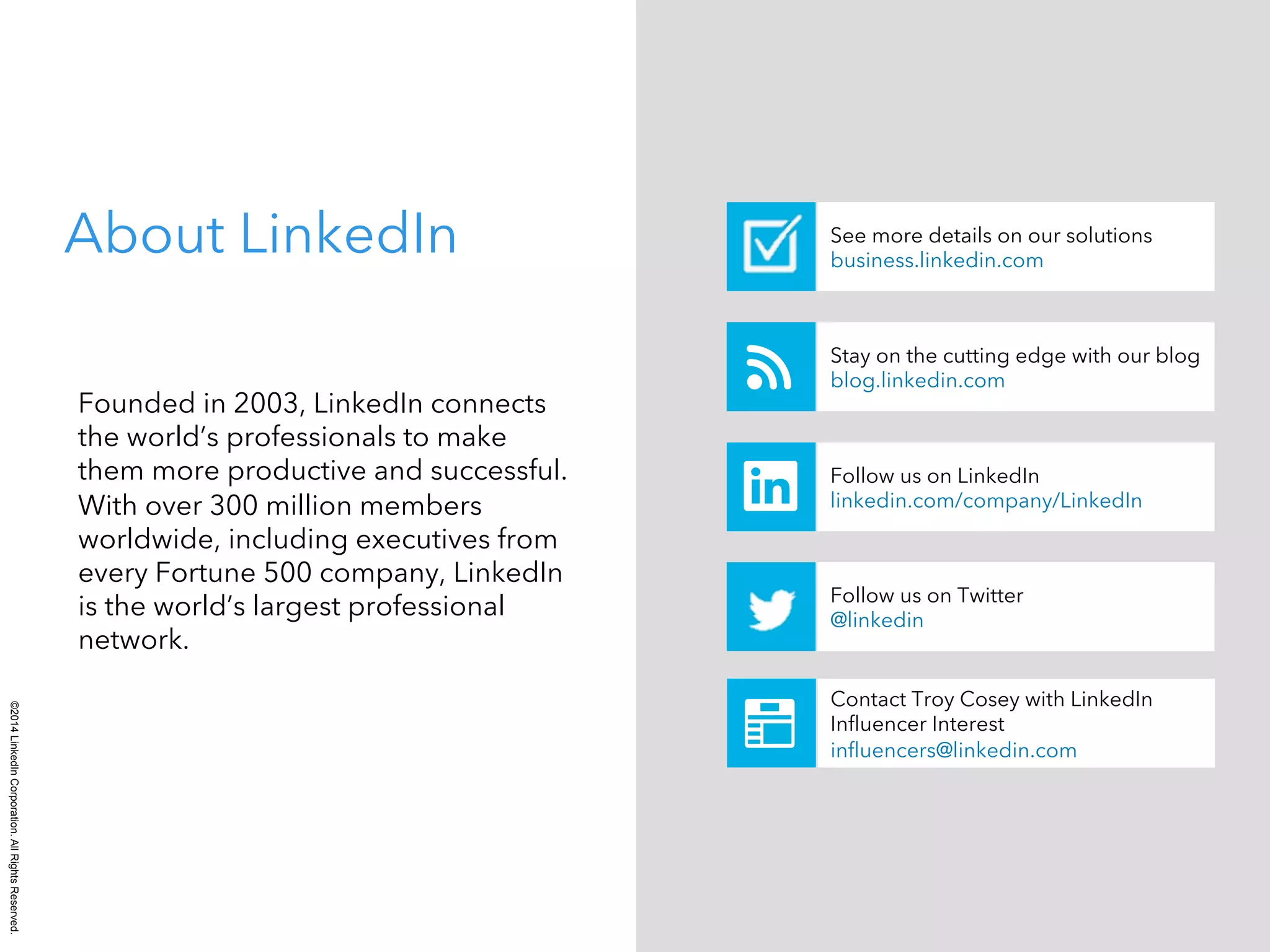 ©2014 LinkedIn Corporation. All Rights Reserved. 
See more details on our solutions 
business.linkedin.com About LinkedIn 
Founded in 2003, LinkedIn connects 
the world’s professionals to make 
them more productive and successful. 
With over 300 million members 
worldwide, including executives from 
every Fortune 500 company, LinkedIn 
is the world’s largest professional 
network. 
Stay on the cutting edge with our blog 
blog.linkedin.com 
Follow us on LinkedIn 
linkedin.com/company/LinkedIn 
Follow us on Twitter 
@linkedin 
Contact Troy Cosey with LinkedIn 
Influencer Interest 
influencers@linkedin.com 
 