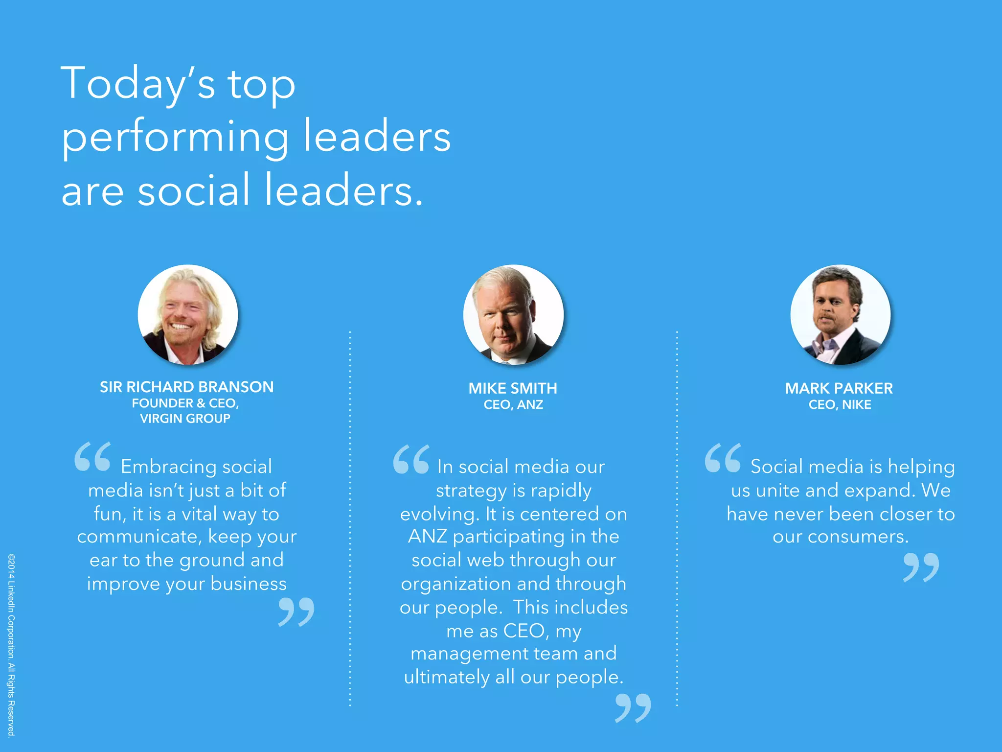 ©2014 LinkedIn Corporation. All Rights Reserved. 
Today’s top 
performing leaders 
are social leaders. 
SIR RICHARD BRANSON 
FOUNDER & CEO, 
VIRGIN GROUP 
Embracing social 
media isn’t just a bit of 
fun, it is a vital way to 
communicate, keep your 
ear to the ground and 
improve your business 
MIKE SMITH 
CEO, ANZ 
In social media our 
strategy is rapidly 
evolving. It is centered on 
ANZ participating in the 
social web through our 
organization and through 
our people. This includes 
me as CEO, my 
management team and 
ultimately all our people. 
MARK PARKER 
CEO, NIKE 
Social media is helping 
us unite and expand. We 
have never been closer to 
our consumers. 
“ 
“ 
“ 
“ 
“ “ 
 