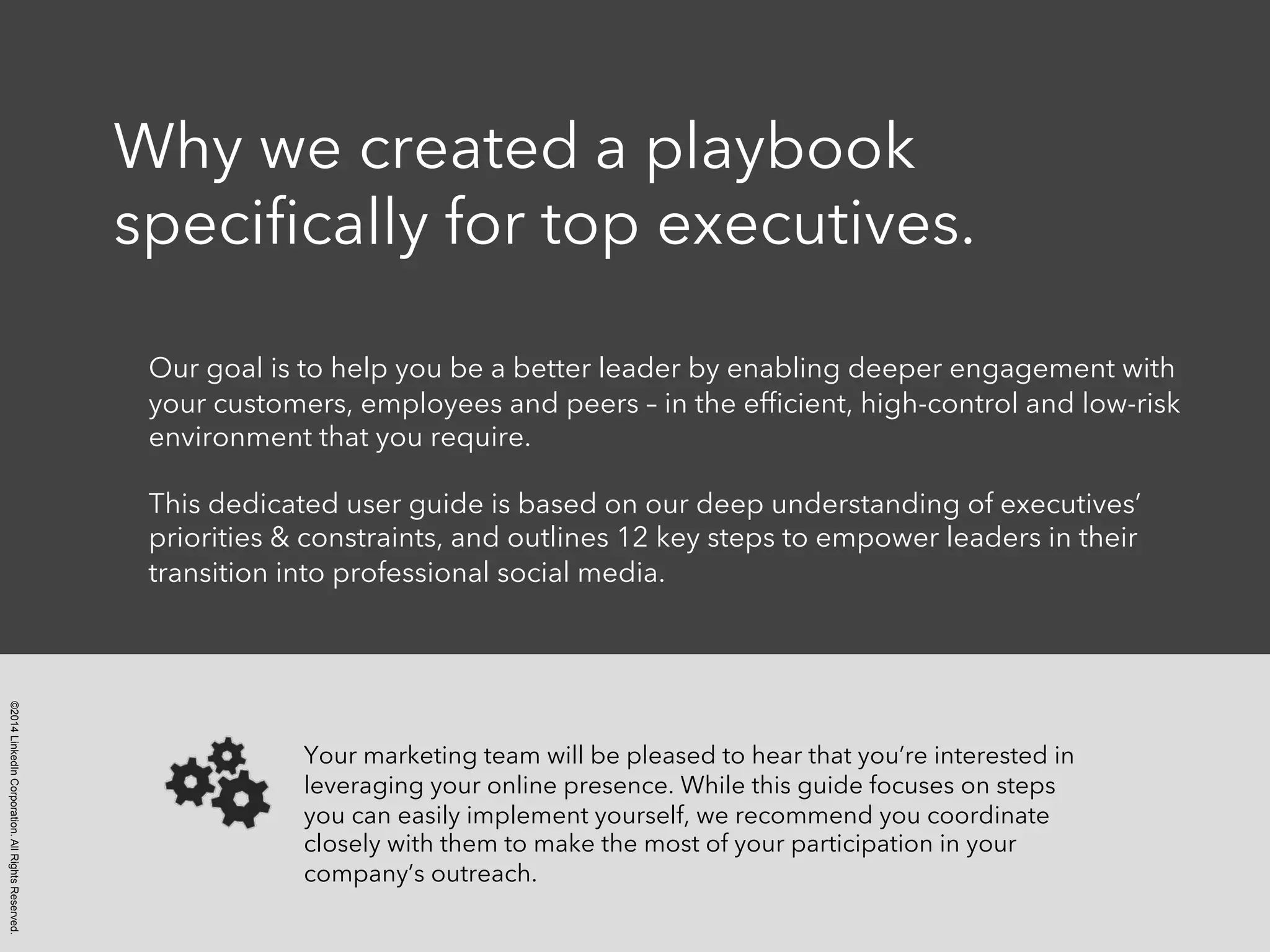 ©2014 LinkedIn Corporation. All Rights Reserved. 
Why we created a playbook 
specifically for top executives. 
Our goal is to help you be a better leader by enabling deeper engagement with 
your customers, employees and peers – in the efficient, high-control and low-risk 
environment that you require. 
This dedicated user guide is based on our deep understanding of executives’ 
priorities & constraints, and outlines 12 key steps to empower leaders in their 
transition into professional social media. 
Your marketing team will be pleased to hear that you’re interested in 
leveraging your online presence. While this guide focuses on steps 
you can easily implement yourself, we recommend you coordinate 
closely with them to make the most of your participation in your 
company’s outreach. 
 