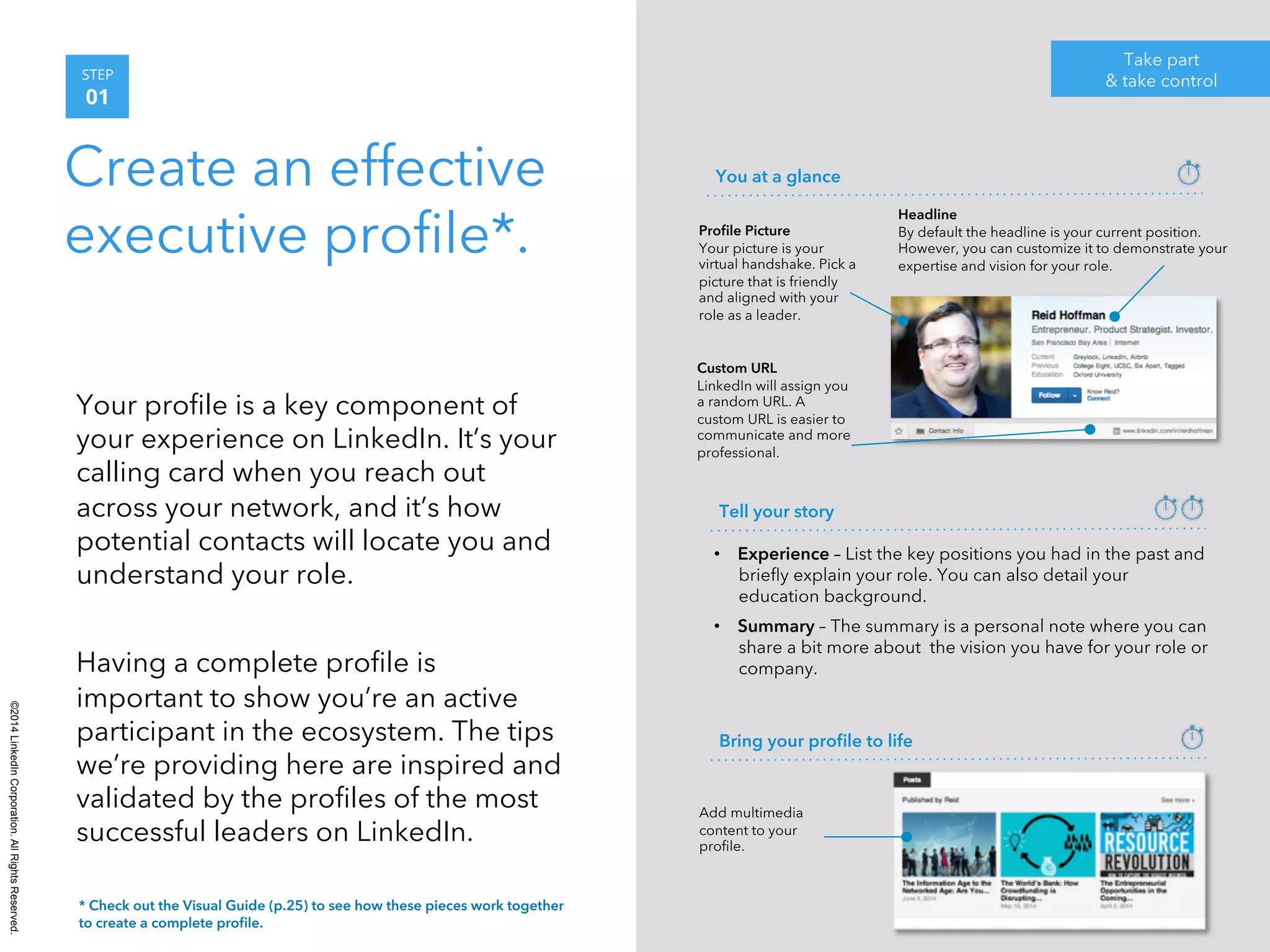 ©2014 LinkedIn Corporation. All Rights Reserved. 
STEP 
01 
Create an effective 
executive profile*. 
Your profile is a key component of 
your experience on LinkedIn. It’s your 
calling card when you reach out 
across your network, and it’s how 
potential contacts will locate you and 
understand your role. 
Having a complete profile is 
important to show you’re an active 
participant in the ecosystem. The tips 
we’re providing here are inspired and 
validated by the profiles of the most 
successful leaders on LinkedIn. 
Take part 
& take control 
Headline 
By default the headline is your current position. 
However, you can customize it to demonstrate your 
expertise and vision for your role. 
You at a glance 
Profile Picture 
Your picture is your 
virtual handshake. Pick a 
picture that is friendly 
and aligned with your 
role as a leader. 
Custom URL 
LinkedIn will assign you 
a random URL. A 
custom URL is easier to 
communicate and more 
professional. 
Tell your story 
• Experience – List the key positions you had in the past and 
briefly explain your role. You can also detail your 
education background. 
• Summary – The summary is a personal note where you can 
share a bit more about the vision you have for your role or 
company. 
Bring your profile to life 
Add multimedia 
content to your 
profile. 
* Check out the Visual Guide (p.25) to see how these pieces work together 
to create a complete profile. 
 