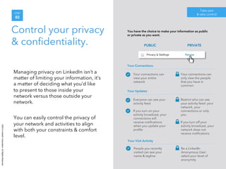 ©2014 LinkedIn Corporation. All Rights Reserved. 
PUBLIC 
STEP 
02 
Control your privacy 
& confidentiality. 
Take part 
& take control 
Managing privacy on LinkedIn isn’t a 
matter of limiting your information, it’s 
a matter of deciding what you’d like 
to present to those inside your 
network versus those outside your 
network. 
You can easily control the privacy of 
your network and activities to align 
with both your constraints & comfort 
level. 
You have the choice to make your information as public 
or private as you want. 
PRIVATE 
• Your connections can 
view your entire 
network 
• Your connections can 
only view the people 
that you have in 
common 
Your Connections 
• Everyone can see your 
activity feed 
• If you turn on your 
activity broadcast, your 
connections will 
receive notifications 
when you update your 
profile 
• Restrict who can see 
your activity feed: your 
network, your 
connections or only 
you 
• If you turn off your 
activity broadcast, your 
network does not 
receive notifications 
Your Updates 
• People you recently 
visited can see your 
name & tagline 
• Be a LinkedIn 
Anonymous User: 
select your level of 
anonymity 
Your Visit Activity 
 